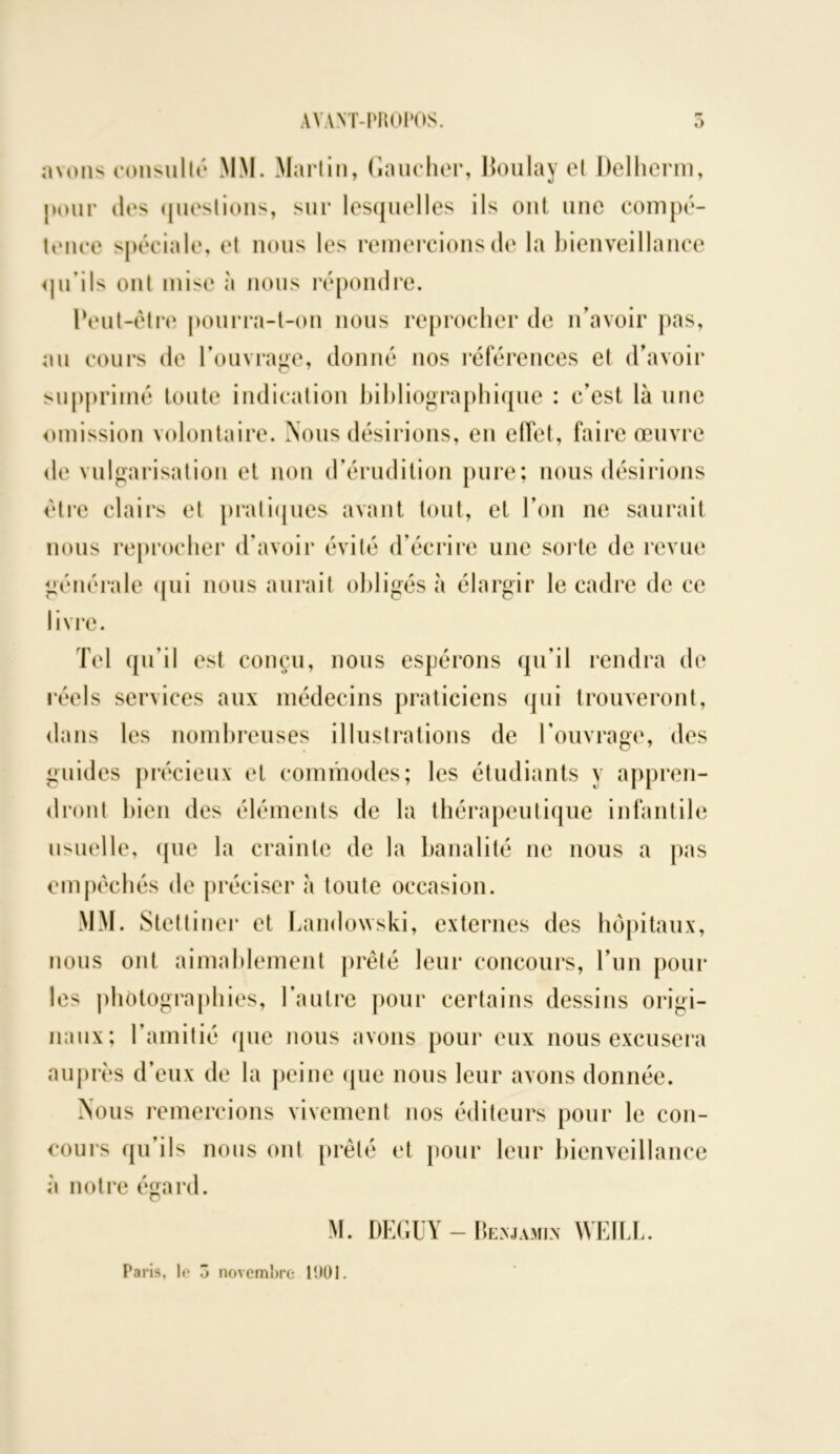 AVANT-PROPOS. 5 avons consulté MM. Martin, Gaucher, Boulay et Delherm, pour des (jueslions, sur lesquelles ils ont une compé- tence spéciale, et nous les remercions de la bienveillance qu’ils ont mise à nous répondre. Peut-être pourra-t-on nous reprocher de n'avoir pas, au cours de l’ouvrage, donné nos références et d’avoir supprimé toute indication bibliographique : c’est là une omission volontaire. Nous désirions, en effet, faire œuvre de vulgarisation et non d’érudition pure; nous désirions être clairs et pratiques avant tout, et l’on ne saurait nous reprocher d’avoir évité d’écrire une sorte de revue générale qui nous aurait obligés à élargir le cadre de ce livre. Tel qu’il est conçu, nous espérons qu’il rendra de réels services aux médecins praticiens qui trouveront, dans les nombreuses illustrations de l’ouvrage, des guides précieux et commodes; les étudiants y appren- dront bien des éléments de la thérapeutique infantile usuelle, que la crainte de la banalité ne nous a pas empêchés de préciser à toute occasion. MM. Stettiner et Landowski, externes des hôpitaux, nous ont aimablement prêté leur concours, l’un pour les photographies, l’autre pour certains dessins origi- naux; l’amitié que nous avons pour eux nous excusera auprès d’eux de la peine que nous leur avons donnée. Nous remercions vivement nos éditeurs pour le con- cours qu’ils nous ont prêté et pour leur bienveillance à notre égard. M. DEGUY - Benjamin WEILL. Paris, le o novembre 1901.