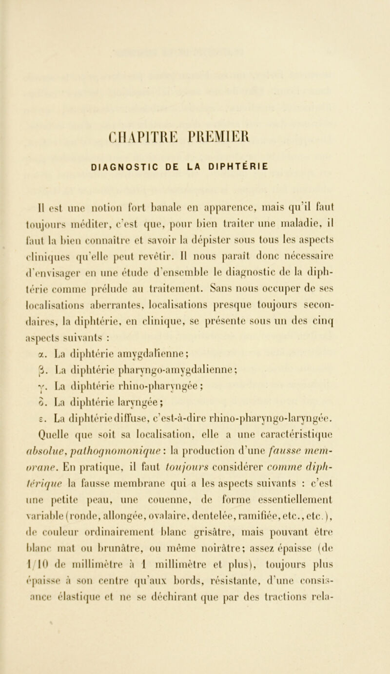 CHAPITRE PREMIER DIAGNOSTIC DE LA DIPHTÉRIE 11 est une notion fort banale en apparence, mais qu’il faut toujours méditer, c'est que, pour bien traiter une maladie, il faut la bien connaître et savoir la dépister sous tous les aspects cliniques qu'elle peut revêtir. Il nous paraît donc nécessaire d'envisager en une étude d'ensemble le diagnostic de la diph- térie comme prélude au traitement. Sans nous occuper de ses localisations aberrantes, localisations presque toujours secon- daires, la diphtérie, en clinique, se présente sous un des cinq aspects suivants : a. La diphtérie amygdalienne; 3. La diphtérie pharyngo-amygdalienne ; y. La diphtérie rhino-pharyngée ; o. La diphtérie laryngée ; s. La diphtérie diffuse, c’est-à-dire rhino-pharyngo-laryngée. Quelle que soit sa localisation, elle a une caractéristique absolue, pathognomonique : la production d'une fausse rnem- orane. En pratique, il faut toujours considérer comme diph- térique la fausse membrane qui a les aspects suivants : c’est une petite peau, une couenne, de forme essentiellement variable (ronde, allongée, ovalaire, dentelée,ramifiée, etc., etc.), de couleur ordinairement blanc grisâtre, mais pouvant être blanc mat ou brunâtre, ou même noirâtre; assez épaisse (de 1 10 de millimètre à 1 millimètre et plus), toujours plus épaisse à son centre qu'aux bords, résistante, d'une consis- ance élastique et ne se déchirant que par des tractions rela-