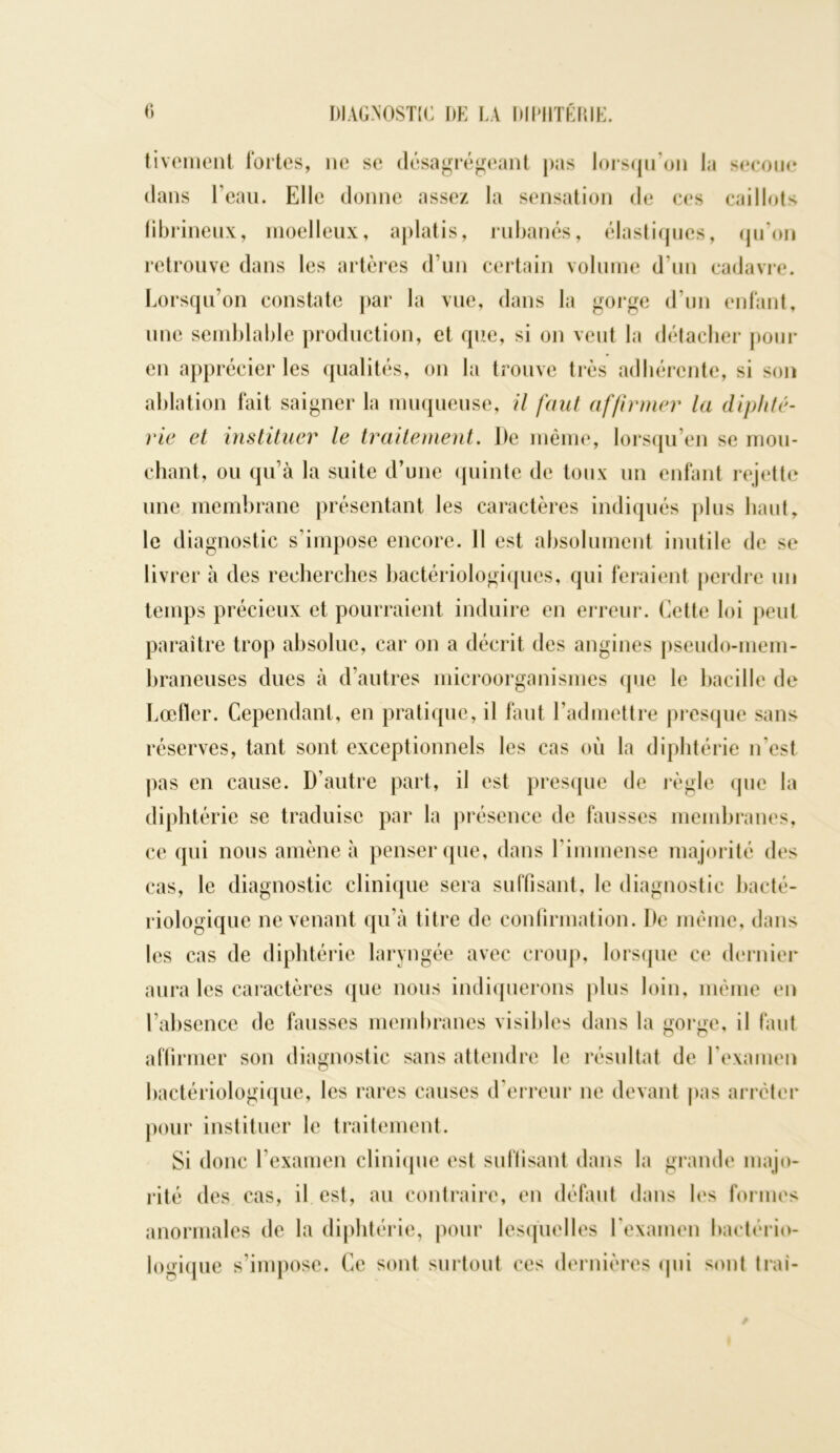 tiveinent fortes, ne se désagrégeant pas lorsqu'on la secoue dans l’eau. Elle donne assez la sensation de ces caillots fibrineux, moelleux, aplatis, rubanés, élastiques, qu'on retrouve dans les artères d’un certain volume d’un cadavre. Lorsqu’on constate par la vue, dans la gorge d’un enfant, une semblable production, et que, si on veut la détacher pour en apprécier les qualités, on la trouve très adhérente, si son ablation fait saigner la muqueuse, il faut affirmer la diphté- rie et instituer le traitement. De même, lorsqu’en se mou- chant, ou qu’à la suite d’une quinte de toux un enfant rejette une membrane présentant les caractères indiqués plus haut, le diagnostic s’impose encore. Il est absolument inutile de se livrer à des recherches bactériologiques, qui feraient perdre un temps précieux et pourraient induire en erreur. Cette loi peut paraître trop absolue, car on a décrit des angines pseudo-mem- braneuses dues à d’autres microorganismes que le bacille de Lœfler. Cependant, en pratique, il faut l’admettre presque sans réserves, tant sont exceptionnels les cas où la diphtérie n'est pas en cause. D’autre part, il est presque de règle que la dipht ,érie se traduise par la présence de fausses membranes, ce qui nous amène à penser que, dans l’immense majorité des cas, le diagnostic clinique sera suffisant, le diagnostic bacté- riologique ne venant qu’à titre de confirmation. De même, dans les cas de diphtérie laryngée avec croup, lorsque ce dernier aura les caractères que nous indiquerons plus loin, même en l’absence de fausses membranes visibles dans la gorge, il faut affirmer son diagnostic sans attendre le résultat de l’examen bactériologique, les rares causes d’erreur ne devant pas arrêter pour instituer le traitement. Si donc l’examen clinique est suffisant dans la grande majo- rité des cas, il est, au contraire, en défaut dans les formes anormales de la diphtérie, pour lesquelles l’examen bactério- logique s’impose. Ce sont surtout ces dernières qui sont Irai-