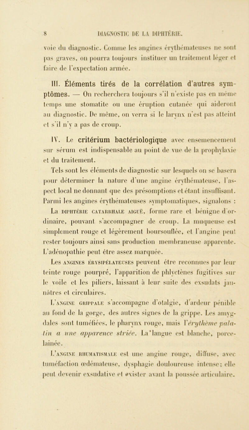 voie du diagnostic. Comme les angines érythémateuses ne sont pas graves, on pourra toujours instituer un traitement léger et faire de l’expectation armée. 111. Éléments tirés de la corrélation d’autres sym- ptômes. — On recherchera toujours s’il n existe pas en même temps une stomatite ou une éruption cutanée qui aideront au diagnostic. De même, on verra si le larynx n’est pas atteint et s’il n’y a pas de croup. IV. Le critérium bactériologique avec ensemencement sur sérum est indispensable au point de vue de la prophylaxie et du traitement. Tels sont les éléments de diagnostic sur lesquels on se basera pour déterminer la nature d’une angine érythémateuse, l’as- pect local ne donnant que des présomptions et étant insuffisant. Parmi les angines érythémateuses symptomatiques, signalons : La diphtérie catarrhale aiguë, forme rare et bénigne d or- dinaire, pouvant s’accompagner de croup. La muqueuse est simplement rouge et légèrement boursouflée, et l’angine peut rester toujours ainsi sans production membraneuse apparente. L’adénopathie peut être assez marquée. Les angines érysipélateuses peuvent être reconnues par leur teinte rouge pourpré, l’apparition de phlyctènes fugitives sur le voile et les piliers, laissant à leur suite des exsudats jau- nâtres et circulaires. L’angine grippale s’accompagne d’otalgie, d’ardeur pénible au fond de la gorge, des autres signes de la grippe. Les amvg- dales sont tuméfiées, le pharynx rouge, mais Yémjthème pala- tin a une apparence striée. La Mangue est blanche, porce- lainée. L’angine rhumatismale est une angine rouge, dilVuse, avec tuméfaction œdémateuse, dysphagie douloureuse intense; elle peut devenir exsudative et exister avant la poussée articulaire.