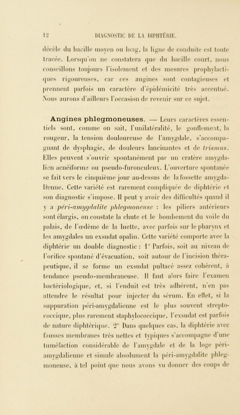 décèle du bacille moyeu ou long, la ligne de conduite est toute tracée. Lorsqu’on ne constatera que du bacille court, nous conseillons toujours l’isolement et des mesures prophylacti- ques rigoureuses, car ces angines sont contagieuses et prennent parfois un caractère d’épidémicité très accentué. Nous aurons d’ailleurs l’occasion de revenir sur ce sujet. Angines phlegmoneuses. — Leurs caractères essen- tiels sont, comme on sait, l’unilatéralité, le gonflement, la rougeur, la tension douloureuse de l’amygdale, s’accompa- gnant de dysphagie, de douleurs lancinantes et de tris mus. Elles peuvent s’ouvrir spontanément par un cratère amygda- lien acnéiforme ou pseudo-furonculeux. L’ouverture spontanée se fait vers le cinquième jour au-dessus de la fossette amygda- Irenne. Cette variété est rarement compliquée de diphtérie et son diagnostic s’impose. 11 peut y avoir des difficultés quand il y a péri-amygdalite phlegmoneuse : les piliers antérieurs sont élargis, on constate la chute et le bombement du voile du palais, de l’œdème de la luette, avec parfois sur le pharynx et les amygdales un exsudât opalin. Cette variété comporte avec la diphtérie un double diagnostic : 1° Parfois, soit au niveau de l’orifice spontané d’évacuation, soit autour de l'incision théra- peutique, il se forme un exsudât pultacé assez cohérent, à tendance pseudo-membraneuse. Il faut alors faire 1 examen bactériologique, et, si l’enduit est très adhérent, n en pas attendre le résultat pour injecter du sérum. En ellet, si la suppuration péri-amygdalienne est le plus souvent strepto- coccique, plus rarement staphylococcique, l’exsudât est parfois de nature diphtérique. 2° Dans quelques cas, la diphtérie avec fausses membranes très nettes et typiques s’accompagne d’une tuméfaction considérable de l'amygdale et de la loge péri- amygdalienne et simule absolument la péri-amygdalite phleg- moneuse, à tel point que nous avons vu donner des coups de