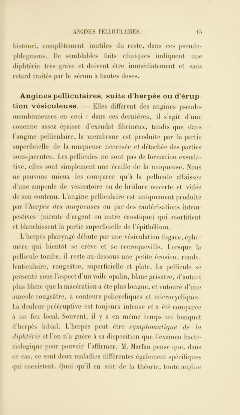 bistouri, complètement inutiles du reste, dans ces pseudo- phlegmons. De semblables laits cliniques indiquent une diphtérie très grave et doivent être immédiatement et sans retard traités par le sérum à hautes doses. Angines pelliculaires, suite d’herpès ou d’érup tion vésiculeuse. — Elles diffèrent des angines pseudo- membraneuses en ceci : dans ces dernières, il s’agit d une couenne assez épaisse d’exsudat fibrineux, tandis que dans l'angine pelliculaire, la membrane est produite par la partie superficielle de la muqueuse nécrosée et détachée des parties sous-jacentes, hes pellicules ne sont pas de formation exsuda- tive, elles sont simplement une écaille de la muqueuse. Nous ne pouvons mieux les comparer qu’à la pellicule affaissée d’une ampoule de vésicatoire ou de brûlure ouverte et vidée de son contenu. L’angine pelliculaire est uniquement produite par ['herpès des muqueuses ou par des cautérisations intem- pestives (nitrate d’argent ou autre caustique) qui mortifient et blanchissent la partie superficielle de l'épithélium. L'herpès pharyngé débute par une vésiculation fugace, éphé- mère qui bientôt se crève et se recroqueville. Lorsque la pellicule tombe, il reste au-dessous une petite érosion, ronde, lenticulaire, rougeâtre, superficielle et plate. La pellicule se présente sous l’aspect d’un voile opalin, blanc grisâtre, d’autant plus blanc que la macération a été plus longue, et entouré d’une auréole rougeâtre, à contours policycliques et microcycliques. La douleur prééruptive est toujours intense et a été comparée à un feu local. Souvent, il y a en même temps lin bouquet d’herpès labial. L'herpès peut être symptomatique de la diphtérie et l’on n'a guère à sa disposition que l’examen bacté- riologique pour pouvoir l'affirmer. M. Marfan pense que, dans ce cas, ce sont deux maladies différentes également spécifiques qui coexistent. Quoi qu’il en soit de la théorie, toute angine