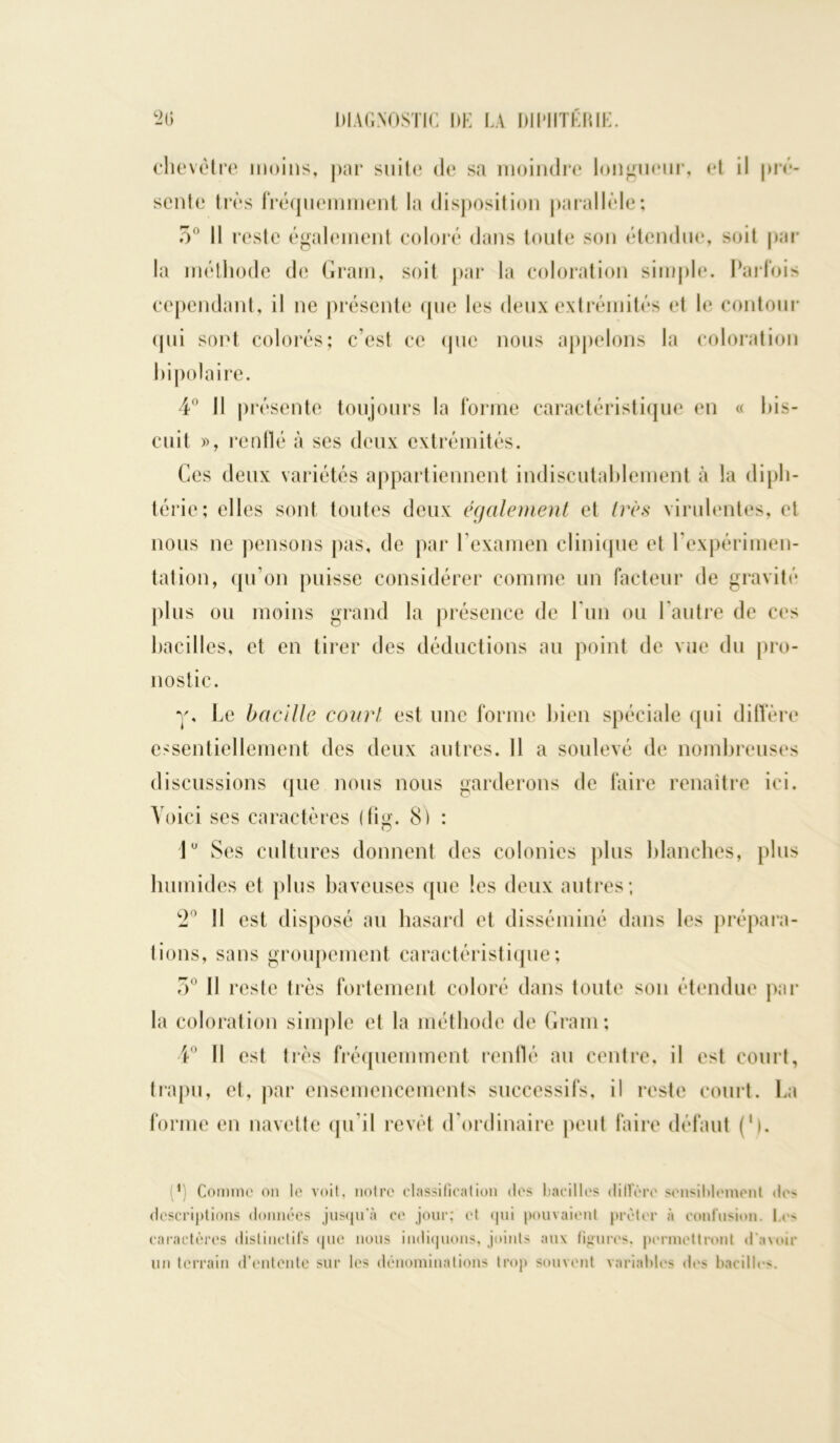 chevêtre moins, par suite de sa moindre longueur, et il pré- sente très fréquemment la disposition parallèle; 5° Il reste également coloré dans toute son étendue, soit par la méthode de Gram, soit par la coloration simple. Parfois cependant, il ne présente que les deux extrémités et le contour qui sont colorés; c’est ce (pie nous appelons la coloration bipolaire. 4° Il présente toujours la forme caractéristique en « bis- cuit », renflé à ses deux extrémités. Ces deux variétés appartiennent indiscutablement à la diph- térie; elles sont toutes deux également et très virulentes, et nous ne pensons pas, de par l’examen clinique et l’expérimen- tation, qu’on puisse considérer comme un facteur de gravité plus ou moins grand la présence de Lun ou l’autre de ces bacilles, et en tirer des déductions au point de vue du pro- nostic. y, Le bacille court est une forme bien spéciale qui diffère essentiellement des deux autres. 11 a soulevé de nombreuses discussions que nous nous garderons de faire renaître ici. Voici ses caractères (fig. 8) : 1° Ses cultures donnent des colonies plus blanches, plus humides et plus baveuses que les deux autres ; 2° Il est disposé au hasard et disséminé dans les prépara- tions, sans groupement caractéristique; 5° Il reste très fortement coloré dans toute son étendue par la coloration simple et la méthode de Gram; 4° Il est très fréquemment renflé au centre, il est court, trapu, et, par ensemencements successifs, il reste court. La forme en navette qu’il revêt d'ordinaire peut faire défaut (')• (*) (*) Comme on le voit, notre classification des bacilles dilfère sensiblement de- descriptions données jusqu'à ce jour; et qui pouvaient prêter à confusion. I.e- caractères distinctifs que nous indiquons, joints aux ligures, permettront d’avoir un terrain d’entente sur les dénominations trop souvent variables des bacilles.