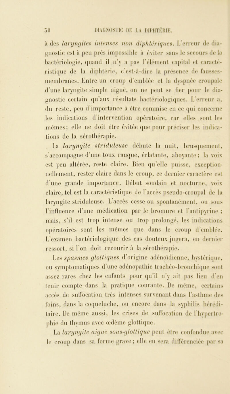 à des laryngites intenses non diphtériques. L’erreur cl»* dia- gnostic est à peu pies impossible à éviter sans le secours de la bactériologie, quand il n’y a pas l’élément capital et caracté- ristique de la diphtérie, c’est-à-dire la présence de f'ausses- membranes. Entre un croup d’emblée et la dyspnée croupale d’une laryngite simple aiguë, on ne peut se fier pour le dia- gnostic certain qu’aux résultats bactériologiques. L’erreur a, du reste, peu d’importance à être commise en ce qui concerne les indications d’intervention opératoire, car elles sont les mêmes; elle ne doit être évitée que pour préciser les indica- tions de la sérothérapie. La laryngite striduleuse débute la nuit, brusquement, s’accompagne d’une toux rauque, éclatante, aboyante; la voix est peu altérée, reste claire. Bien qu elle puisse, exception- nellement, rester claire dans le croup, ce dernier caractère est d’une grande importance. Début soudain et nocturne, voix claire, tel est la caractéristique de l'accès pseudo-croupal de la laryngite striduleuse. L’accès cesse ou spontanément, ou sous l’influence d’une médication par le bromure et 1 antipyrine ; mais, s’il est trop intense ou trop prolongé, les indications opératoires sont les mêmes que dans le croup d'emblée. L’examen bactériologique des cas douteux jugera, en dernier ressort, si l’on doit recourir à la sérothérapie. Les spasmes gloltiques d’origine adénoïdienne, hystérique, ou symptomatiques d’une adénopathie trachéo-bronchique sont assez rares chez les enfants pour qu'il n y ait pas lieu d’en tenir compte dans la pratique courante. De même, certains accès de suffocation très intenses survenant dans l'asthme des foins, dans la coqueluche, ou encore dans la syphilis hérédi- taire. De même aussi, les crises de suffocation de l'hypertro- phie du thymus avec œdème glottique. La laryngite aiguë sous-gloltique peut être confondue avec Je croup dans sa forme grave; elle en sera différenciée par sa