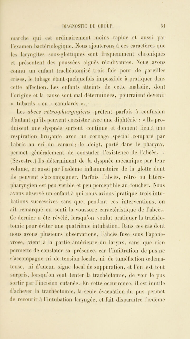 marche qui est ordinairement moins rapide et aussi par l'examen bactériologique. Nous ajouterons à ces caractères que les laryngites sous-glottiques sont fréquemment chroniques et présentent des poussées aigues récidivantes. Nous avons connu un enfant trachéotomisé trois fois pour de pareilles crises, le tubage étant quelquefois impossible à pratiquer dans cette affection. Les enfants atteints de cette maladie, dont l’origine et la cause sont mal déterminées, pourraient devenir « tubards » ou « canulards ». Les abcès rétro-pharyngiens prêtent parfois à confusion d autant qu'ils peuvent coexister avec une diphtérie : « Ils pro- duisent une dyspnée surtout continue et donnent lieu à une respiration bruyante avec un cornage spécial comparé par Labric au cri du canard; le doigt, porté dans le pharynx, permet généralement de constater l’existence de l’abcès. » (Sevestre.) Ils déterminent de la dyspnée mécanique par leur volume, et aussi par l’œdème inflammatoire de la glotte dont ils peuvent s’accompagner. Parfois l’abcès, rétro ou latéro- pharyngien est peu visible et peu perceptible au toucher. Nous avons observé un enfant à qui nous avions pratiqué trois intu- bations successives sans que. pendant ces interventions, on ait remarqué ou senti la voussure caractéristique de l’abcès. Ce dernier a été révélé, lorsqu’on voulut pratiquer la trachéo- tomie pour éviter une quatrième intubation. Dans ces cas dont nous avons plusieurs observations, l’abcès fuse sous l’aponé- vrose, vient à la partie antérieure du larynx, sans que rien permette de constater sa présence, car l’infiltration de pus ne s accompagne ni de tension locale, ni de tuméfaction œdéma- teuse, ni d’aucun signe local de suppuration, et l’on est tout surpris, lorsqu’on veut tenter la trachéotomie, de voir le pus sortir par 1 incision cutanée. En cette occurrence, il est inutile d achever la trachéotomie, la seule évacuation du pus permet de recourir à 1 intubation laryngée, et fait disparaître l’œdème