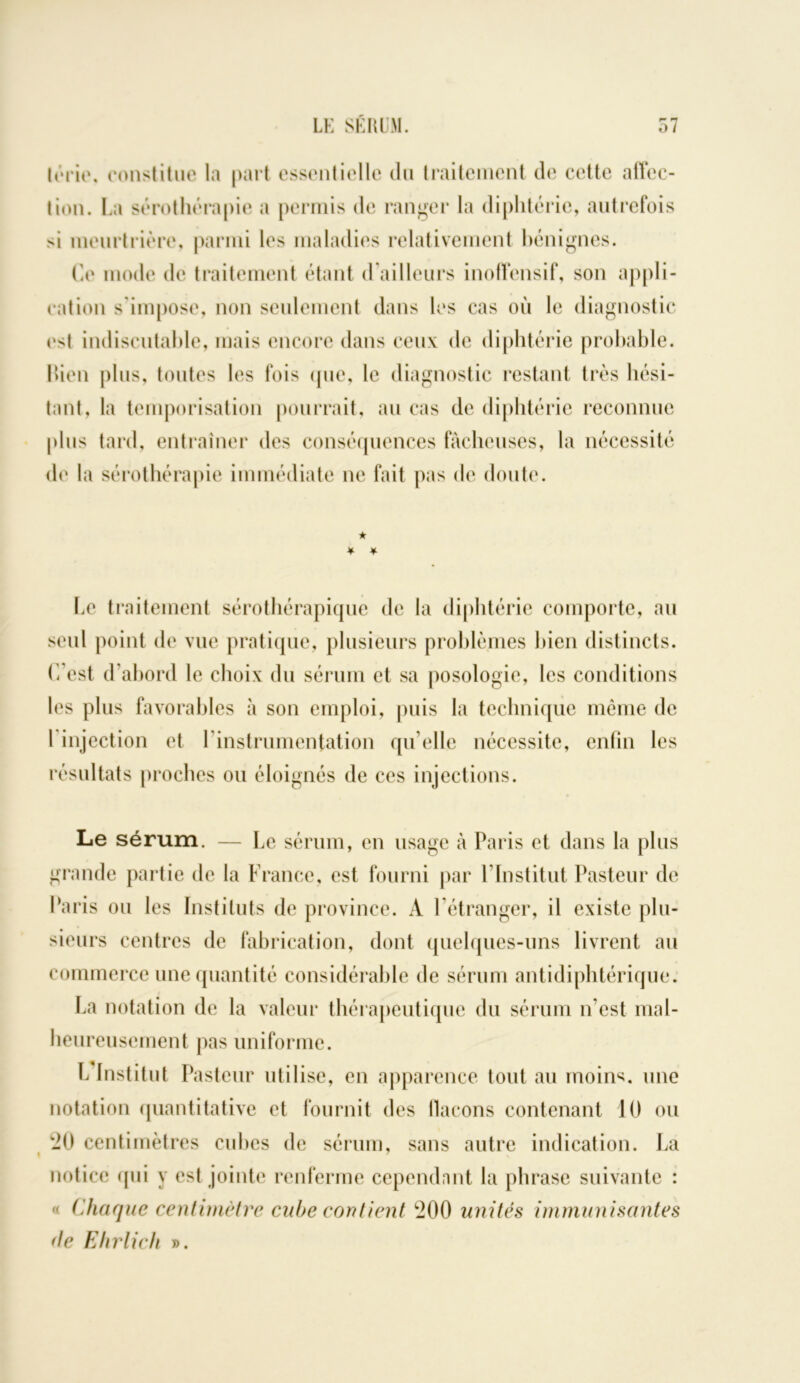 lérie. constitue la part essentielle du traitement de cette affec- tion. La sérothérapie a permis de ranger la diphtérie, autrefois si meurtrière, parmi les maladies relativement bénignes. Ce mode de traitement étant d’ailleurs inoffensif, son appli- cation s'impose, non seulement dans les cas où le diagnostic est indiscutable, mais encore dans ceux de diphtérie probable, bien plus, toutes les fois que, le diagnostic restant très hési- tant, la temporisation pourrait, au cas de diphtérie reconnue plus tard, entraîner des conséquences fâcheuses, la nécessité do la sérothérapie immédiate ne fait pas de doute. ★ ¥ * Le traitement sérothérapique de la diphtérie comporte, au seul point de vue pratique, plusieurs problèmes bien distincts. C’est d’abord le choix du sérum et sa posologie, les conditions les plus favorables à son emploi, puis la technique même de l injection et l’instrumentation qu’elle nécessite, enfin les résultats proches ou éloignés de ces injections. Le sérum. — Le sérum, en usage à Paris et dans la plus grande partie de la France, est fourni par l’Institut Pasteur de Paris ou les Instituts de province. A l’étranger, il existe plu- sieurs centres de fabrication, dont quelques-uns livrent au commerce une quantité considérable de sérum antidiphtérique. La notation de la valeur thérapeutique du sérum n’est mal- heureusement pas uniforme. L Institut Pasteur utilise, en apparence tout au moins, une notation quantitative et fournit des flacons contenant 10 ou -0 centimètres cubes de sérum, sans autre indication. La notice qui y est jointe renferme cependnnt la phrase suivante : « Chaque centimètre cube contient 200 unités immunisantes de Ehrlich ».