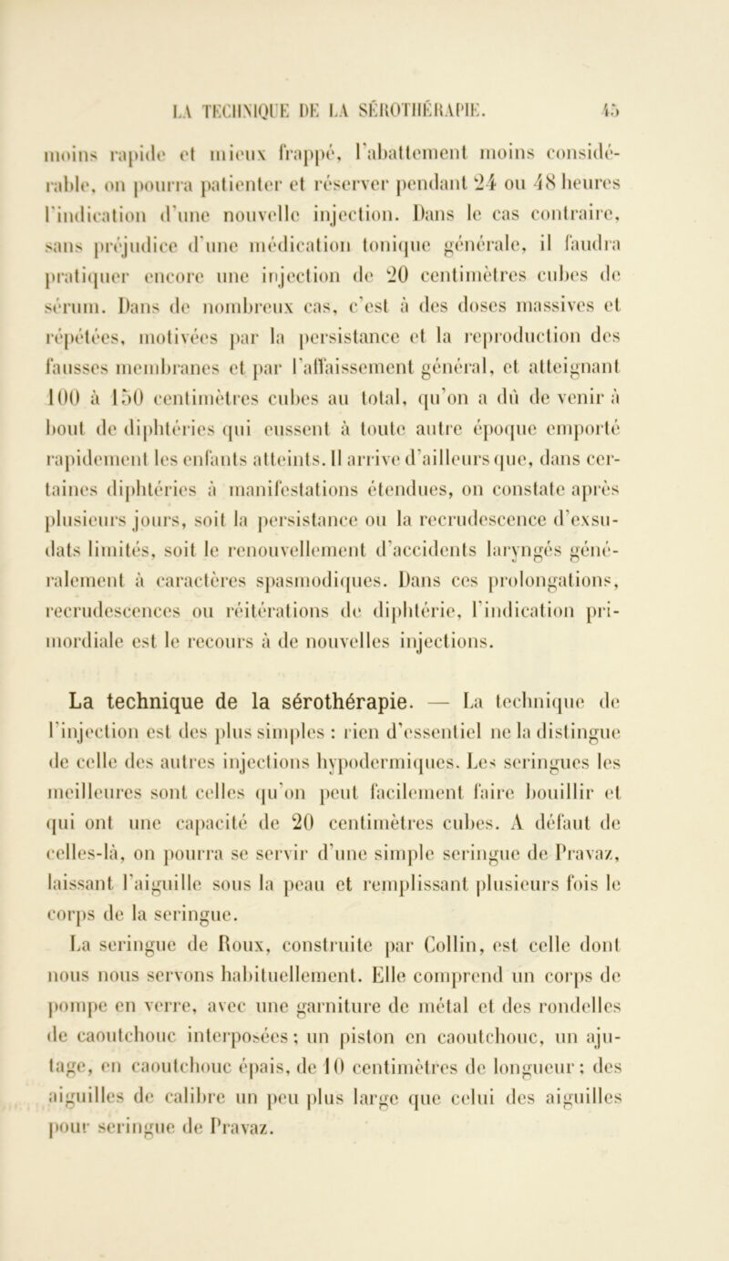 moins rapide et mieux frappé, l’abattement moins considé- rable, on pourra patienter et réserver pendant '24 ou 48 heures l'indication d une nouvelle injection. Dans le cas contraire, sans préjudice d une médication tonique générale, il faudra pratiquer encore une injection de 20 centimètres cubes de sérum. Dans de nombreux cas, c'est à des doses massives et répétées, motivées par la persistance et la reproduction des fausses membranes et par l'affaissement général, et atteignant 100 à 150 centimètres cubes au total, qu’on a dû de venir à bout de diphtéries qui eussent à toute autre époque emporté rapidement les enfants atteints. Il arrive d’ailleurs (pie, dans cer- taines diphtéries à manifestations étendues, on constate après plusieurs jours, soit la persistance ou la recrudescence d’exsu- dats limités, soit le renouvellement d’accidents laryngés géné- ralement à caractères spasmodiques. Dans ces prolongations, recrudescences ou réitérations de diphtérie, l’indication pri- mordiale est le recours à de nouvelles injections. La technique de la sérothérapie. — La technique de l injection est des plus simples : rien d’essentiel ne la distingue de celle des autres injections hypodermiques. Les seringues les meilleures sont celles qu’on peut facilement faire bouillir et qui ont une capacité de 20 centimètres cubes. A défaut de celles-là, on pourra se servir d’une simple seringue de Pravaz, laissant l'aiguille sous la peau et remplissant plusieurs fois le corps de la seringue. La seringue de Roux, construite par Collin, est celle dont nous nous servons habituellement. Elle comprend un corps de pompe en verre, avec une garniture de métal et des rondelles de caoutchouc interposées ; un piston en caoutchouc, un aju- tage, en caoutchouc épais, de 10 centimètres de longueur; des aiguilles de calibre un peu plus large que celui des aiguilles pour seringue de Pravaz.