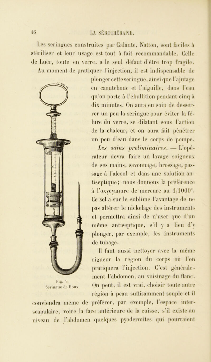 jç ■ Les seringues construites par Galante, Natton, sont faciles à stériliser et leur usage est tout à fait recommandable. Celle de Lucr, toute en verre, a le seul défaut d'ètre trop fragile. Au moment de pratiquer l’injection, il est indispensable de plonger cette seringue, ainsi que l’ajutage en caoutchouc et l’aiguille, dans l’eau qu’on porte à l’ébullition pendant cinq à dix minutes. On aura eu soin de desser- rer un peu la seringue pour éviter la fê- lure du verre, se dilatant sous l’action de la chaleur, et on aura fait pénétrer un peu d’eau dans le corps de pompe. Les soins préliminaires. — L’opé- rateur devra faire un lavage soigneux de ses mains, savonnage, brossage, pas- sage à l’alcool et dans une solution an- tiseptique; nous donnons la préférence à l’oxycyanure de mercure au 1 1000e. Ce sel a sur le sublimé l'avantage de ne pas altérer le nickelage des instruments et permettra ainsi de n’user que d’un même antiseptique, s’il y a lieu d'y plonger, par exemple, les instruments de tubage. Il faut aussi nettoyer avec la meme il rigueur la région du corps où I on pratiquera l’injection. C’est générale- ment l’abdomen, au voisinage du liane. On peut, il est vrai, choisir toute autre région à peau suffisamment souple et il conviendra même de préférer, par exemple, l’espace inter- scapulaire, voire la face antérieure de la cuisse, s'il existe au niveau de l’abdomen quelques pvodermites qui pourraient Fig. 9. Seringue de Roux.