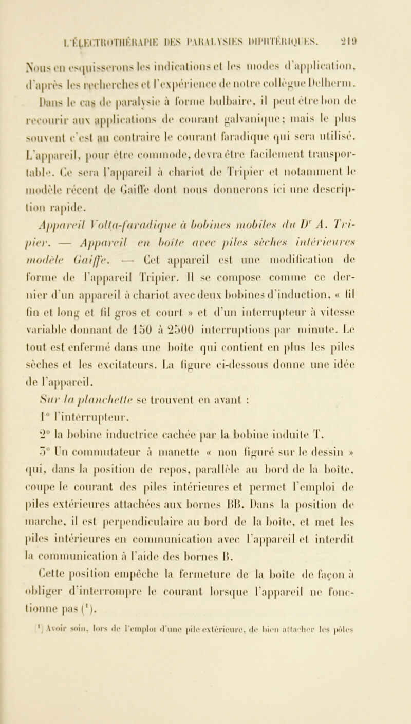 l.-fyKlvrnoTHKUAPIK l»KS PAHAIASIKS DIIMHKIUOI KS. k2IÜ Nous on esquisserons les indications et les mo(l(*s <1 application, d'après les recherches et l'expérience do notre collègue Delherm. Dans 1e cas do paralysio à forme bulbaire, il peut être bon do recourir aux applioations do courant galvanique; niais lo plus souvent c'est, au contraire lo courant faradique qui sera utilisé. L'appareil, pour être commode, devra être facilement transpor- tabb». Ce sera l’appareil à chariot do Tripier et notamment lo modèle récent de Caillé dont nous donnerons ici une descrip- tion rapide. Appareil Y oit a-faradique il bobines mobiles du D A. Tri- pier. — Appareil en boite aeee piles sèches intérieures modèle (iai/Jè. — Cet appareil est une modification de forme de l'appareil Tripier. Il se compose comme ce der- nier d'un appareil à chariot avec deux bobines d induction, « lil fin et long et lil gros et court » et d’un interrupteur à vitesse variable donnant de 150 à 2500 interruptions par minute. Le tout est enfermé dans une boite qui contient en plus les piles sèches et les excitateurs. La figure* ci-dessous donne une idée de l'appareil. Sur la planchette se trouvent en avant : 10 l'interrupteur. 2° la bobine inductrice cachée par la bobine induite T. 5° Un commutateur à manette « non figuré sur le dessin » qui, dans la position de repos, parallèle au bord de la boîte, coupe le courant des piles intérieures et permet 1 emploi de piles extérieures attachées aux bornes BB. Dans la position do marche, il est perpendiculaire au bord de la boîte, et met les piles intérieures en communication avec l'appareil et interdit la communication à l aide des bornes B. Cette position empêche la fermeture de la boîte de façon à obliger d interrompre le courant lorsque 1 appareil ne fonc- tionne pas ( ’). 1 Avoir soin, lors <l<“ l’emploi d’une pile extérieure, de bien altarlier les pôles