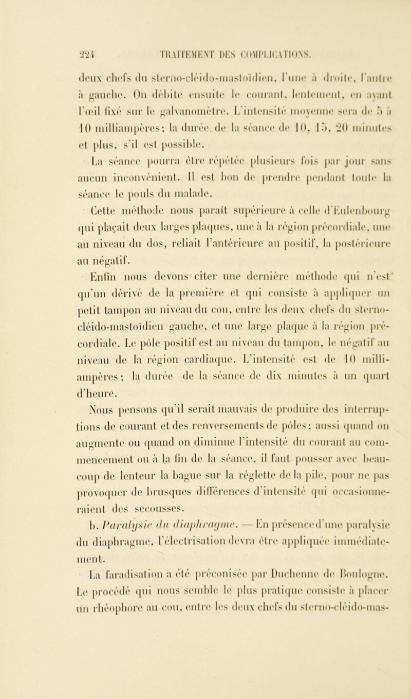 deux chefs du sterno-cléido-mastoïdien, l une à droite, l'autre à gauche. On débite ensuite le courant, lentement, en avant l’œil fixé sur le galvanomètre. I. intensité moyenne sera de 5 à 10 milliampères; la durée, de la séance de 10, 15, 20 minutes et plus, s’il est possible. La séance pourra être répétée plusieurs fois par jour sans aucun inconvénient. Il est bon de prendre pendant toute la séance le pouls du malade. Cette méthode nous parait supérieure à celle d Eulenbourg qui plaçait deux larges plaques, une à la région précordiale, une au niveau du dos, reliait l'antérieure au positif, la postérieure au négatif. Enfin nous devons citer une dernière méthode qui n'est qu'un dérivé de la première et qui consiste à appliquer un petit tampon au niveau du cou, entre les deux chefs du sterno- cléido-mastoïdien gauche, et une large plaque à la région pré- cordiale. Le pôle positif est au niveau du tampon, le négatif au niveau de la région cardiaque. L'intensité est de 10 milli- ampères; la durée de la séance de dix minutes à un quart d’heure. Nous pensons qu'il serait mauvais de produire des interrup- tions de courant et des renversements de pôles; aussi quand on augmente ou quand on diminue Eintensité du courant au com- mencement ou à la fin de la séance, il faut pousser avec beau- coup de lenteur la bague sur la réglette delà pile, pour ne pas provoquer de brusques différences d intensité qui occasionne- raient des secousses. b. Paralysie <lu diaphragme. —En présence d'une paralysie du diaphragme, l'électrisation devra être appliquée immédiate- ment. La faradisation a été préconisée par Duchenne de Roulogne. Le procédé qui nous semble le plus pratique consiste à placer un rhéophore au cou, entre les deux chefs du sterno-cléido-mas-