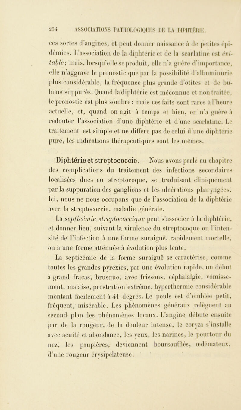 oes sortes d’angines, et peut donner naissance à de petites épi- démies. L’association de la diphtérie et de la scarlatine est évi- table; mais, lorsqu’elle se produit, elle n’a guère d importance, (die n’aggrave le pronostic que par la possibilité d’albuminurie plus considérable, la fréquence plus grande d’otites et de bu- bons suppurés. Quand la diphtérie est méconnue et non traitée, le pronostic est plus sombre; mais ces faits sont rares à l'heure actuelle, et, quand on agit à temps et bien, on n’a guère à redouter l’association d une diphtérie et d’une scarlatine. Le traitement est simple et ne diffère pas de celui d’une diphtérie pure, les indications thérapeutiques sont les mêmes. Diphtérie et streptococcie. —Nous avons parlé au chapitre des complications du traitement des infections secondaires localisées dues au streptocoque, se traduisant cliniquement parla suppuration des ganglions et les ulcérations pharyngées. Ici, nous ne nous occupons que de l’association de la diphtérie avec la streptococcie, maladie générale. La septicémie streptococcique peut s’associer à la diphtérie, et donner lieu, suivant la virulence du streptocoque ou l’inten- sité de l’infection à une forme suraiguë, rapidement mortelle, ou à une forme atténuée à évolution plus lente. La septicémie de la forme suraiguë se caractérise, comme toutes les grandes pyrexies, par une évolution rapide, un début à grand fracas, brusque, avec frissons, céphalalgie, vomisse- ment, malaise, prostration extrême, hyperthermie considérable montant facilement à 41 degrés. Le pouls est d'emblée petit, fréquent, misérable. Les phénomènes généraux relèguent au second plan les phénomènes locaux. L’angine débute ensuite par de la rougeur, de la douleur intense, le coryza s’installe avec acuité et abondance, les yeux, les narines, le pourtour du nez, les paupières, deviennent boursoufflés, œdémateux, d’une rougeur érysipélateuse.