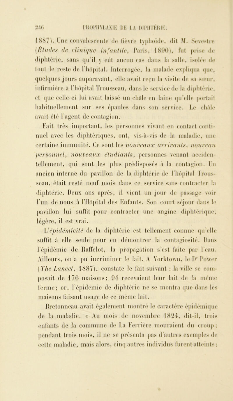 1887). Une convalescente de fièvre tvphoïde, dit M. Sevestre (Eludas* de clinique infantile, Paris, 181)0), fut prise de diphtérie, sans <pi il y eût aucun cas dans la salle, isolée de tout le reste de 1 hôpital. Interrogée, la malade expliqua que, quelques jours auparavant, ('Ile avait reçu la visite de sa sœur, infirmière à l'hôpital Trousseau, dans le service* de la diphtérie, et que celle-ci lui avait laissé un châle en laine quelle portait habituellement sur ses épaules dans son service. Le châle avait été l’agent de contagion. Fait très important, les personnes vivant en contact conti- nuel avec les diphtériques, ont, vis-à-vis de la maladie, une certaine immunité. Ce sont les nouveaux arrivants, nouveau personnel, nouveaux étudiants, personnes venant acciden- tellement, qui sont les plus prédisposés à la contagion. Un ancien interne du pavillon de la diphtérie de l'hôpital Trous- seau, était resté neuf mois dans ce service sans contracter la diphtérie. Deux ans après, il vient un jour de passage voir l'un de nous à l’Hôpital des Enfants. Son court séjour dans le pavillon lui suffit pour contracter une angine diphtérique, légère, il est vrai. épidémicité de la diphtérie est tellement connue quelle suffit à elle seule pour en démontrer la contagiosité. Dans l'épidémie de Rafïelot, la propagation s’est faite par l’eau. Ailleurs, on a pu incriminer le lait. A Yorktown, le I)r Tower (The Lancet, 1887), constate le fait suivant : la ville se com- posait de 17G maisons; 94 recevaient leur lait de la même ferme; or, l'épidémie de diphtérie ne se montra que dans les maisons faisant usage de ce même lait. Bretonneau avait également montré le caractère épidémique de la maladie. « Au mois de novembre 1824, dit-il, trois enfants de la commune de La Ferrière mouraient du croup; pendant trois mois, il ne se présenta pas d autres exemples de cette maladie, mais alors, cinq autres individus furent atteints;