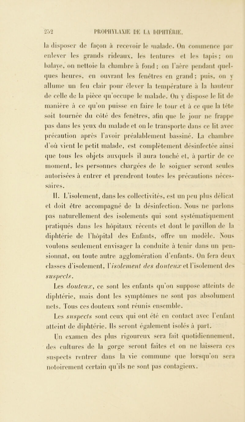 la disposer de façon à recevoir le malade. On commence par enlever les grands rideaux, les tentures et les tapis; on balaye, on nettoie la chambre à fond ; on 1 aère pendant quel- ques heures, en ouvrant les fenêtres en grand ; puis, on y allume un feu clair pour élever la température à la hauteur de celle de la pièce qu’occupe le malade. On v dispose le lit de manière à ce qu’on puisse en faire le tour et à ce que la tète soit tournée du côté des fenêtres, afin (pie le jour ne frappe pas dans les yeux du malade et on le transporte dans ce lit avec précaution après l’avoir préalablement bassiné. La chambre d’où vient le petit malade, est complètement désinfectée ainsi que tous les objets auxquels il aura touché et, à partir de ce moment, les personnes chargées de le soigner seront seules autorisées à entrer et prendront toutes les précautions néces- saires. 11. L’isolement, dans les collectivités, est un peu plus délicat et doit être accompagné de la désinfection. Nous ne parlons pas naturellement des isolements qui sont systématiquement pratiqués dans les hôpitaux récents et dont le pavillon de la diphtérie de l’hôpital des Enfants, offre un modèle. Nous voulons seulement envisager la conduite à tenir dans un pen- sionnat, ou toute autre agglomération d’enfants. On fera deux classes d’isolement, Y isolement des douteux et l'isolement des suspects. Les douteux, ce sont les enfants qu’on suppose atteints de diphtérie, mais dont les symptômes ne sont pas absolument nets. Tous ces douteux sont réunis ensemble. Les suspects sont ceux qui ont été en contact avec I enfant atteint de diphtérie. Ils seront également isolés à part. Un examen des plus rigoureux sera fait quotidiennement, des cultures de la gorge seront faites et on ne laissera ces suspects rentrer dans la vie commune (pie lorsqu'on sera notoirement certain qu ils ne sont pas contagieux.