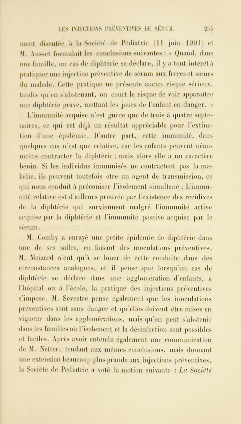 ment discutée à la Société de Pédiatrie (Il juin 1901) et M. Ansset formulait les conclusions suivantes : « Quand, dans une famille, un cas de diphtérie se déclare, il y a tout intérêt à pratiquer une injection préventive de sérum aux frères et sœurs du malade. Cette pratique ne présente aucun risque sérieux, tandis qu'en s'abstenant, on court le risque de voir apparaître nue diphtérie grave, mettant les jours de reniant en danger. » L'immunité acquise n'est guère que de trois à quatre septé- naires, ce qui est déjà un résultat appréciable pour l’extinc- tion d'une épidémie. D’autre part, cette immunité, dans quelques cas n'est que relative, car les enfants peuvent néan- moins contracter la diphtérie ; mais alors elle a un caractère bénin. Si les individus immunisés ne contractent pas la ma- ladie, ils peuvent toutefois être un agent de transmission, ce <111 i nous conduit à préconiser l'isolement simultané : L immu- nité relative est d’ailleurs prouvée par l’existence des récidives de la diphtérie qui surviennent malgré rinnnunité active acquise par la diphtérie et rinnnunité passive acquise par le sérum. M. Comby a enrayé une petite épidémie de diphtérie dans une de ses salles, en faisant des inoculations préventives. M. Moizard n’eut qu’à se louer de cette conduite dans des circonstances analogues, et il pense que lorsqu’un cas de diphtérie se déclare dans une agglomération d'enfants, à l'hôpital ou à l’école, la pratique des injections préventives s’impose. M. Sevestrc pense également que les inoculations préventives sont sans danger et qu elles doivent être mises en vigueur dans les agglomérations, mais qu'on peut s’abstenir dans les familles où I isolement et la désinfection sont possibles et faciles. Après avoir entendu également une communication de M. Netter, tendant aux mêmes conclusions, mais donnant une extension beaucoup plus grande aux injections préventives, la Société de Pédiatrie a voté la motion suivante : La Société