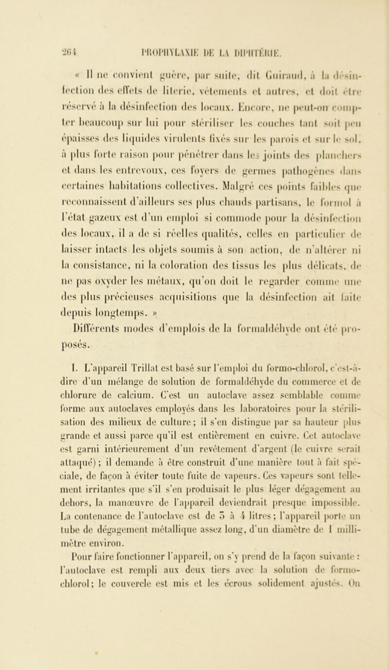 « Il ne convient guère, par suite, dit Guiraud, à la désin- fection des effets de literie, vêtements et autres, et doit être réservé à la désinfection des locaux. Encore, ne peut-on comp- ter beaucoup sur lui pour stériliser les couches tant soit peu épaisses des liquides virulents fixés sur les parois et sur le sol, à plus forte raison pour pénétrer dans les joints des planchers et dans les entrevoux, ces foyers de germes pathogènes dans certaines habitations collectives. Malgré ces points faibles que reconnaissent d’ailleurs ses plus chauds partisans, le formol à 1 état gazeux est d’un emploi si commode pour la désinfection des locaux, il a de si réelles qualités, celles en particulier de laisser intacts les objets soumis à son action, de n’altérer ni la consistance, ni la coloration des tissus les plus délicats, de ne pas oxyder les métaux, qu’on doit le regarder comme une des plus précieuses acquisitions que la désinfection ait faite depuis longtemps. » Différents modes d’emplois de la formaldéhyde ont été pro- posés. I. L’appareil Triliat est basé sur l’emploi du formo-chlorol, c’cst-à- dire d’un mélange de solution de formaldéhyde du commerce et de chlorure de calcium. C’est un autoclave assez semblable comme forme aux autoclaves employés dans les laboratoires pour la stérili- sation des milieux de culture ; il s’en distingue par sa hauteur plus grande et aussi parce qu’il est entièrement en cuivre. Cet autoclave est garni intérieurement d’un revêtement d’argent (le cuivre serait attaqué) ; il demande à être construit d’une manière tout à fail spé- ciale, de façon à éviter toute fuite de vapeurs. Ces vapeurs sont telle- ment irritantes que s’il s’en produisait le plus léger dégagement au dehors, la manœuvre de l’appareil deviendrait presque impossible. La contenance de l’autoclave est de 5 à 4 litres; l’appareil porte un tube de dégagement métallique assez long, d’un diamètre de 1 milli- mètre environ. Pour faire fonctionner l’appareil, on s’y prend de la façon suivante : l’autoclave est rempli aux deux tiers avec la solution de formo- chlorol; le couvercle est mis et les écrous solidement ajustés. On