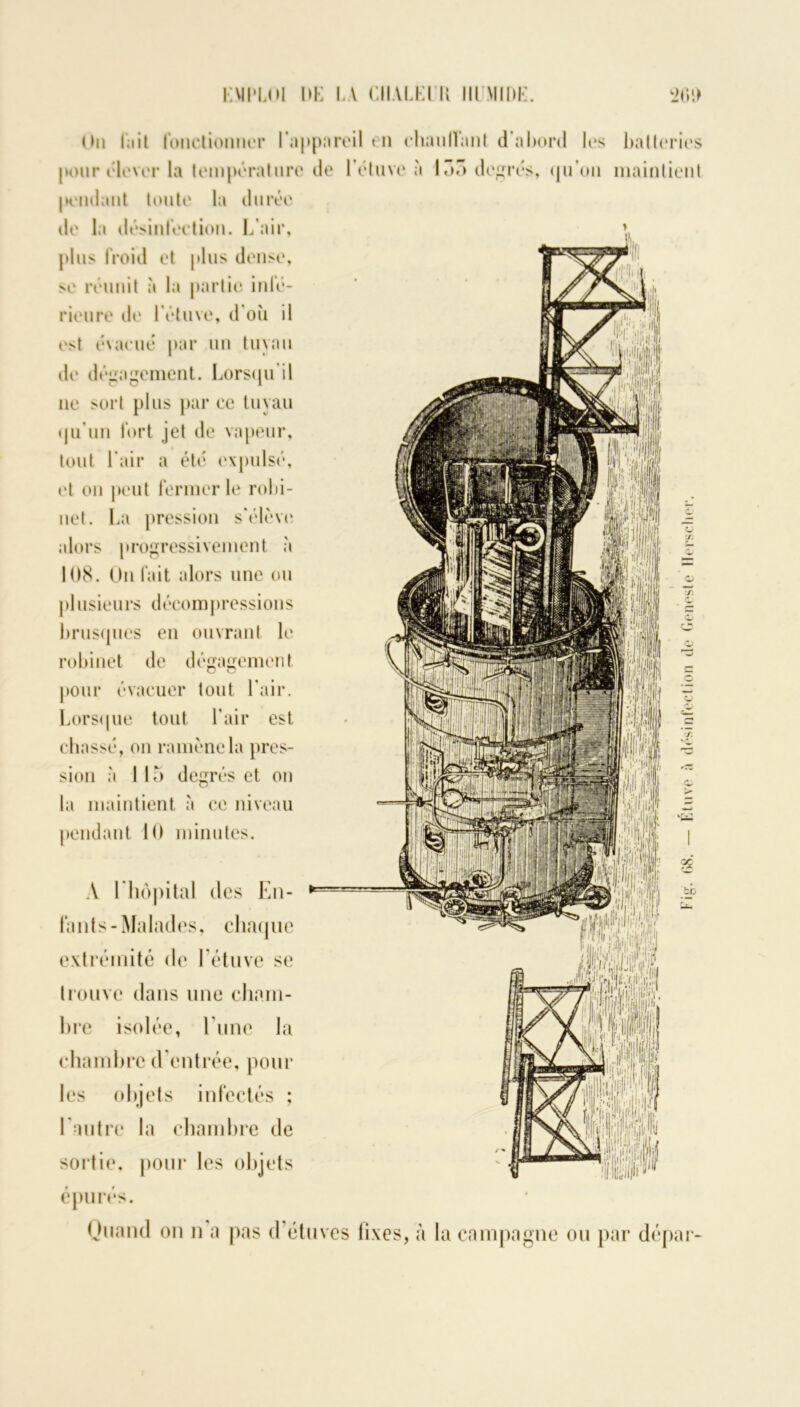 K Ml‘LUI DK LA CIIALKIU IIIMIDK. i>(îl> On fait fonctionner I*ii|»pareil t n chauffant d'abord les batteries pour élever la température de l’étuve à 135 degrés, qu'on maintient pendant toute la durée de la désinfection. L’air, plus froid et plus dense, se réunit à la partie infé- rieure de l’étuve, d’où il est évacué par un tuyau de dégagement. Lorsqu'il ne sort plus par ce tuyau qu’un fort jet de vapeur, tout l'air a été expulsé, et on peut fermer le robi- net. La pression s'élève alors progressivement à 108. On fait alors une ou plusieurs décompressions brusques en ouvrant le robinet de dégagement pour évacuer tout l’air. Lorsque tout l’air est chassé, on ramène la pres- la maintient à ce niveau pendant 10 minutes. A 1 hôpital des En- fants-Malades, chaque extrémité de l’étuve se trouve dans une cham- bre isolée, lune la chambre d entrée, poul- ies objets infectés ; 1 autre la chambre de sortie, pour les objets épurés. Ouand on n a pas d’étuves fixes, à la campagne ou par dépar Fig. 68. — Étuve à désinfection de Geneste Hersclier.
