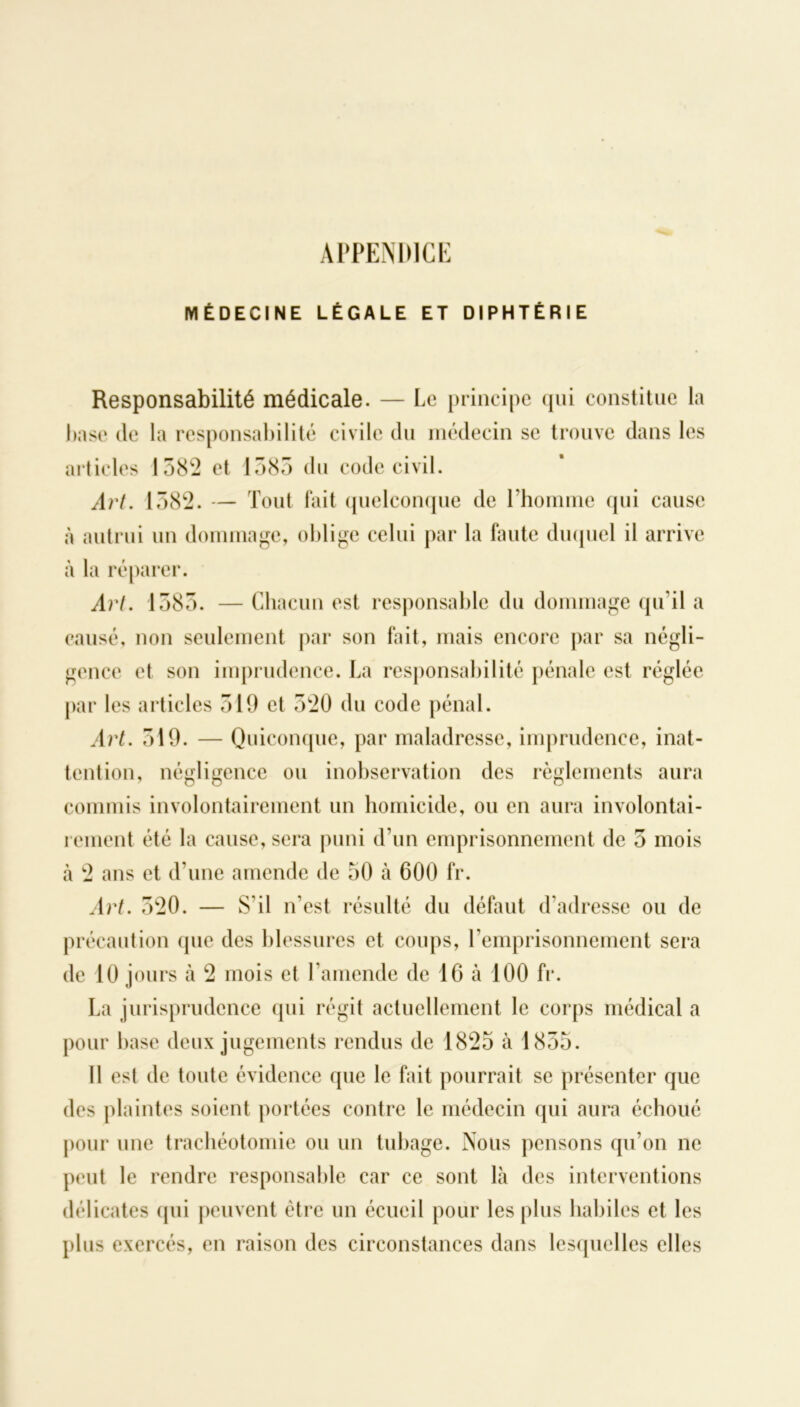 APPENDICE MÉDECINE LÉGALE ET DIPHTÉRIE Responsabilité médicale. — Le principe qui constitue la base de la responsabilité civile du médecin se trouve dans les articles 1582 et 1385 du code civil. Art. 1582. — Tout fait quelconque de l’homme qui cause à autrui un dommage, oblige celui par la faute duquel il arrive à la réparer. Art. 1385. — Chacun est responsable du dommage qu’il a causé, non seulement par son fait, mais encore par sa négli- gence et son imprudence. La responsabilité pénale est réglée par les articles 519 et 520 du code pénal. Art. 319. — Quiconque, par maladresse, imprudence, inat- tention, négligence ou inobservation des règlements aura commis involontairement un homicide, ou en aura involontai- rement été la cause, sera puni d’un emprisonnement de 5 mois à 2 ans et d’une amende de 50 à 600 fr. Art. 520. — S'il n’est résulté du défaut d’adresse ou de précaution que des blessures et coups, l’emprisonnement sera de 10 jours à 2 mois et l’amende de 16 à 100 fr. La jurisprudence qui régit actuellement le corps médical a pour base deux jugements rendus de 1825 à 1855. Il est de toute évidence que le fait pourrait se présenter que des plaintes soient portées contre le médecin qui aura échoué pour une trachéotomie ou un tubage. Nous pensons qu’on ne peut le rendre responsable car ce sont là des interventions délicates (pii peuvent être un écueil pour les plus habiles et les plus exercés, en raison des circonstances dans lesquelles elles