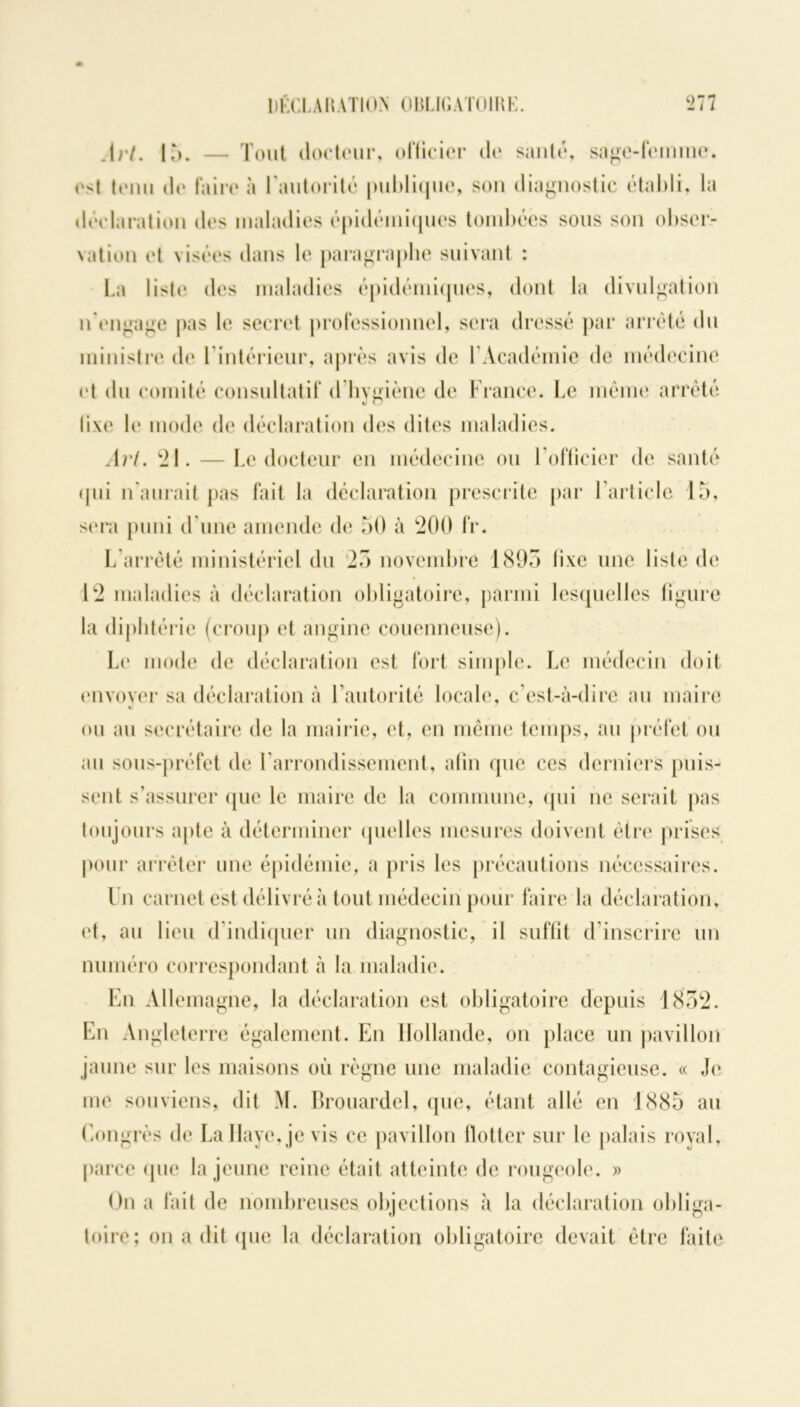 Art. 15. — Tout docteur, officier de santé, sage-femme. ('<1 tenu de faire à l'autorité publique, son diagnostic établi, la déclaration des maladies épidémiques tombées sous son obser- vation et visées dans le paragraphe suivant : La liste des maladies épidémiques, dont la divulgation n'engage pas le secret professionnel, sera dressé par arrêté du ministre de l'intérieur, après avis de l’Académie de médecine et du comité consultatif d hygiène de France. Le même arrêté (i\e le mode de déclaration des dites maladies. Art. 21. — Le docteur en médecine ou l’officier de santé qui n’aurait pas fait la déclaration prescrite par l’article 15, sera puni d’une amende de 50 à 200 fr. L’arrêté ministériel du 25 novembre 1895 fixe une liste de 12 maladies à déclaration obligatoire, parmi lesquelles figure la diphtérie (croup et angine couenneuse). Le mode de déclaration est fort simple. Le médecin doit envoyer sa déclaration à l’autorité locale, c’est-à-dire au maire «j ou au secrétaire de la mairie, et, en même temps, au préfet ou au sous-préfet de l'arrondissement, atin que ces derniers puis- sent s’assurer que le maire de la commune, qui ne serait pas toujours apte à déterminer quelles mesures doivent être prises pour arrêter une épidémie, a pris les précautions nécessaires. Un carnet est délivré à tout médecin pour faire la déclaration, et, au lieu d’indiquer un diagnostic, il suffit d inscrire un numéro correspondant à la maladie. En Allemagne, la déclaration est obligatoire depuis 1852. En Angleterre également. En Hollande, on place un pavillon jaune sur les maisons où règne une maladie contagieuse. « Je me souviens, dit M. Brouardel, que, étant allé en 1885 au Congrès de La Haye, je vis ce pavillon flotter sur le palais royal, parce que la jeune reine était atteinte de rougeole. » On a fait de nombreuses objections à la déclaration obliga- toire; on a dit que la déclaration obligatoire devait être faite