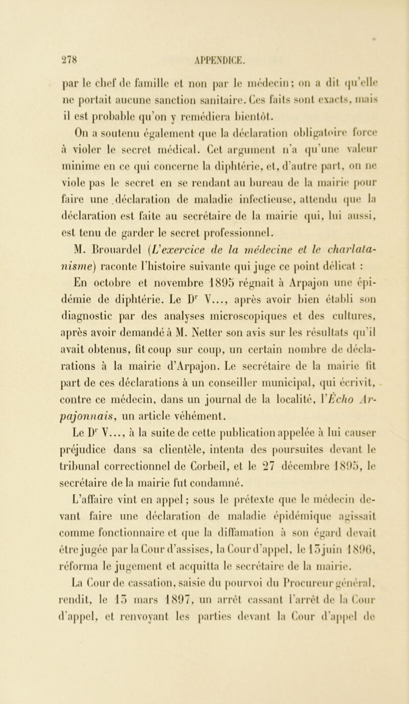 par le chef de famille et non par le médecin; on a dit qu’elle ne portait aucune sanction sanitaire. Ces faits sont exacts, mais il est probable qu’on y remédiera bientôt. On a soutenu également (pie la déclaration obligatoire force à violer le secret médical. Cet argument n’a qu’une valeur minime en ce qui concerne la diphtérie, et, d’autre part, on ne viole pas le secret en se rendant au bureau de la mairie pour faire une .déclaration de maladie infectieuse, attendu que la déclaration est faite au secrétaire de la mairie qui, lui aussi, est tenu de garder le secret professionnel. M. Brouardel (Uexercice de la médecine et le charlata- nisme) raconte l’histoire suivante qui juge ce point délicat : En octobre et novembre 1895 régnait h Arpajon une épi- démie de diphtérie. Le D1’ Y..., après avoir bien établi son diagnostic par des analyses microscopiques et des cultures, après avoir demandé à M. Netter son avis sur les résultats qu'il avait obtenus, fit coup sur coup, un certain nombre de décla- rations à la mairie d’Arpajon. Le secrétaire de la mairie fit part de ces déclarations à un conseiller municipal, qui écrivit, contre ce médecin, dans un journal de la localité, Y Echo Ar- pajonnais, un article véhément. Le Dr Y..., à la suite de cette publication appelée à lui causer préjudice dans sa clientèle, intenta des poursuites devant le tribunal correctionnel de Corbeil, et le 27 décembre 1895, le secrétaire de la mairie fut condamné. L’affaire vint en appel ; sous le prétexte que le médecin de- vant faire une déclaration de maladie épidémique agissait comme fonctionnaire et que la diffamation à son égard devait être jugée par la Cour d’assises, la Cour d’appel, le 15 juin 1896, réforma le jugement et acquitta le secrétaire de la mairie. La Cour de cassation, saisie du pourvoi du Procureur général, rendit, le 15 mars 1897, un arrêt cassant l'arrêt de la Cour d’appel, et renvoyant les parties devant la Cour d’appel de