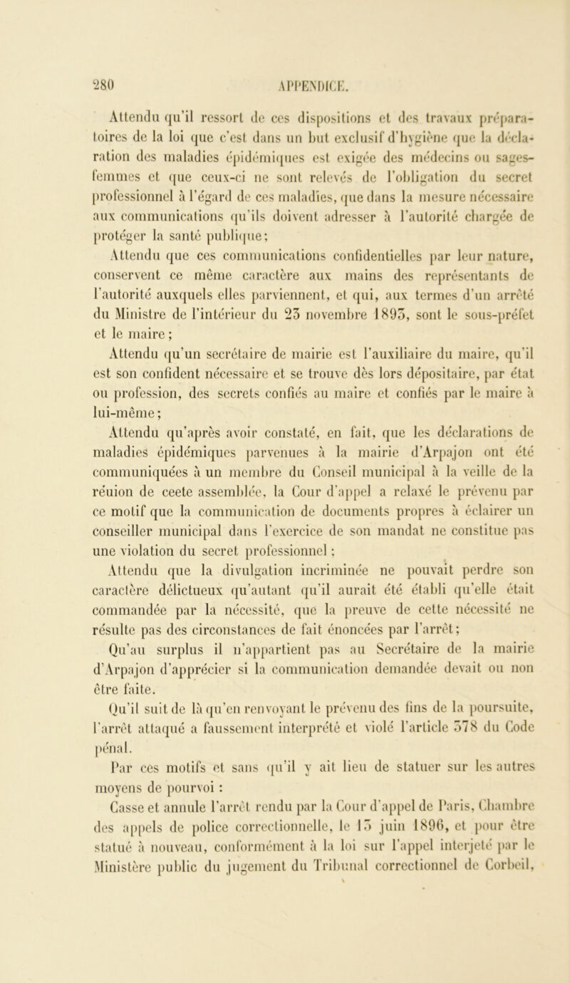 Attendu qu’il ressort de ces dispositions et des travaux prépara- toires de la loi que c’est dans un but exclusif d’hygiène que la décla- ration des maladies épidémiques est exigée des médecins ou sages- femmes et que ceux-ci ue sont relevés de l’obligation du secret professionnel à l’égard de ces maladies, que dans la mesure nécessaire aux communications qu'ils doivent adresser à l’autorité chargée de protéger la santé publique; Attendu que ces communications confidentielles par leur nature, conservent ce même caractère aux mains des représentants de l’autorité auxquels elles parviennent, et qui, aux termes d’un arrêté du Ministre de l’intérieur du 23 novembre 1893, sont le sous-préfet et le maire ; Attendu qu’un secrétaire de mairie est l’auxiliaire du maire, qu’il est son confident nécessaire et se trouve dès lors dépositaire, par état ou profession, des secrets confiés au maire et confiés par le maire à lui-même ; Attendu qu’après avoir constaté, en fait, que les déclarations de maladies épidémiques parvenues à la mairie d’Arpajon ont été communiquées à un membre du Conseil municipal à la veille de la réuion de ceete assemblée, la Cour d’appel a relaxé le prévenu par ce motif que la communication de documents propres à éclairer un conseiller municipal dans l’exercice de son mandat ne constitue pas une violation du secret professionnel ; Attendu que la divulgation incriminée ne pouvait perdre son caractère délictueux qu’autant qu’il aurait été établi qu’elle était commandée par la nécessité, que la preuve de cette nécessité ne résulte pas des circonstances de fait énoncées par l’arrêt; Qu’au surplus il n’appartient pas au Secrétaire de la mairie d’Arpajon d’apprécier si la communication demandée devait ou non être faite. Qu’il suit de là qu’en renvoyant le prévenu des tins de la poursuite, l’arrêt attaqué a faussement interprété et violé l’article 378 du Code pénal. Par ces motifs et sans qu’il y ait lieu de statuer sur les autres moyens de pourvoi : Casse et annule l’arrêt rendu par la Cour d’appel de Paris, Chambre des appels de police correctionnelle, le 13 juin 1896, et pour être statué à nouveau, conformément à la loi sur l'appel interjeté par le Ministère public du jugement du Tribunal correctionnel de Corbeil,