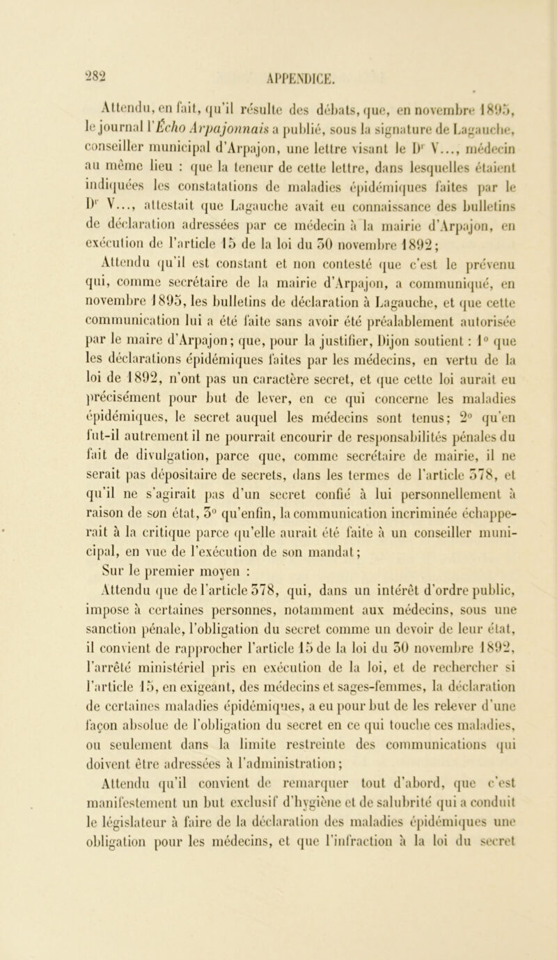 Attendu, en fait, qu’il résulte des débats, que, en novembre 1895, le journal 1 Écho Arpajonnais a publié, sous la signature de Lagauche, conseiller municipal d’Àrpajon, une lettre visant Je l)1 V..., médecin au même lieu : que la teneur de cette lettre, dans lesquelles étaient indiquées les constatations de maladies épidémiques laites par le I)1 V..., attestait que Lagauche avait eu connaissance des bulletins de déclaration adressées par ce médecin à la mairie d'. \r| Ktjon, en exécution de l’article 15 de la loi du 50 novembre 1802; Attendu qu il est constant et non contesté que c’est le prévenu qui, comme secrétaire de la mairie d’Arpajon, a communiqué, en novembre 1895, les bulletins de déclaration à Lagauche, et que cette communication lui a été faite sans avoir été préalablement autorisée par le maire d’Arpajon; que, pour la justifier, Dijon soutient : 1° que les déclarations épidémiques faites par les médecins, en vertu de la loi de 1892, n’ont pas un caractère secret, et que cette loi aurait eu précisément pour but de lever, en ce qui concerne les maladies épidémiques, le secret auquel les médecins sont tenus; 2° qu’en lut-il autrement il ne pourrait encourir de responsabilités pénales du fait de divulgation, parce que, comme secrétaire de mairie, il ne serait pas dépositaire de secrets, dans les termes de l’article 578, et qu’il ne s’agirait pas d’un secret confié à lui personnellement à raison de son état, 5° qu’enfin, la communication incriminée échappe- rait à la critique parce qu’elle aurait été faite à un conseiller muni- cipal, en vue de l’exécution de son mandat; Sur le premier moyen : Attendu que de l’article 578, qui, dans un intérêt d’ordre public, impose à certaines personnes, notamment aux médecins, sous une sanction pénale, l’obligation du secret comme un devoir de leur état, il convient de rapprocher l’article 15 de la loi du 50 novembre 1892, l’arrêté ministériel pris en exécution de la loi, et de rechercher si l’article 15, en exigeant, des médecins et sages-femmes, la déclaration de certaines maladies épidémiques, a eu pour but de les relever d’une façon absolue de l’obligation du secret en ce qui touche ces maladies, ou seulement dans la limite restreinte des communications qui doivent être adressées à l’administration; Attendu qu’il convient de remarquer tout d’abord, que c’est manifestement un but exclusif d’hygiène et de salubrité qui a conduit le législateur à faire de la déclaration des maladies épidémiques une obligation pour les médecins, et que l’infraction à la loi du secret