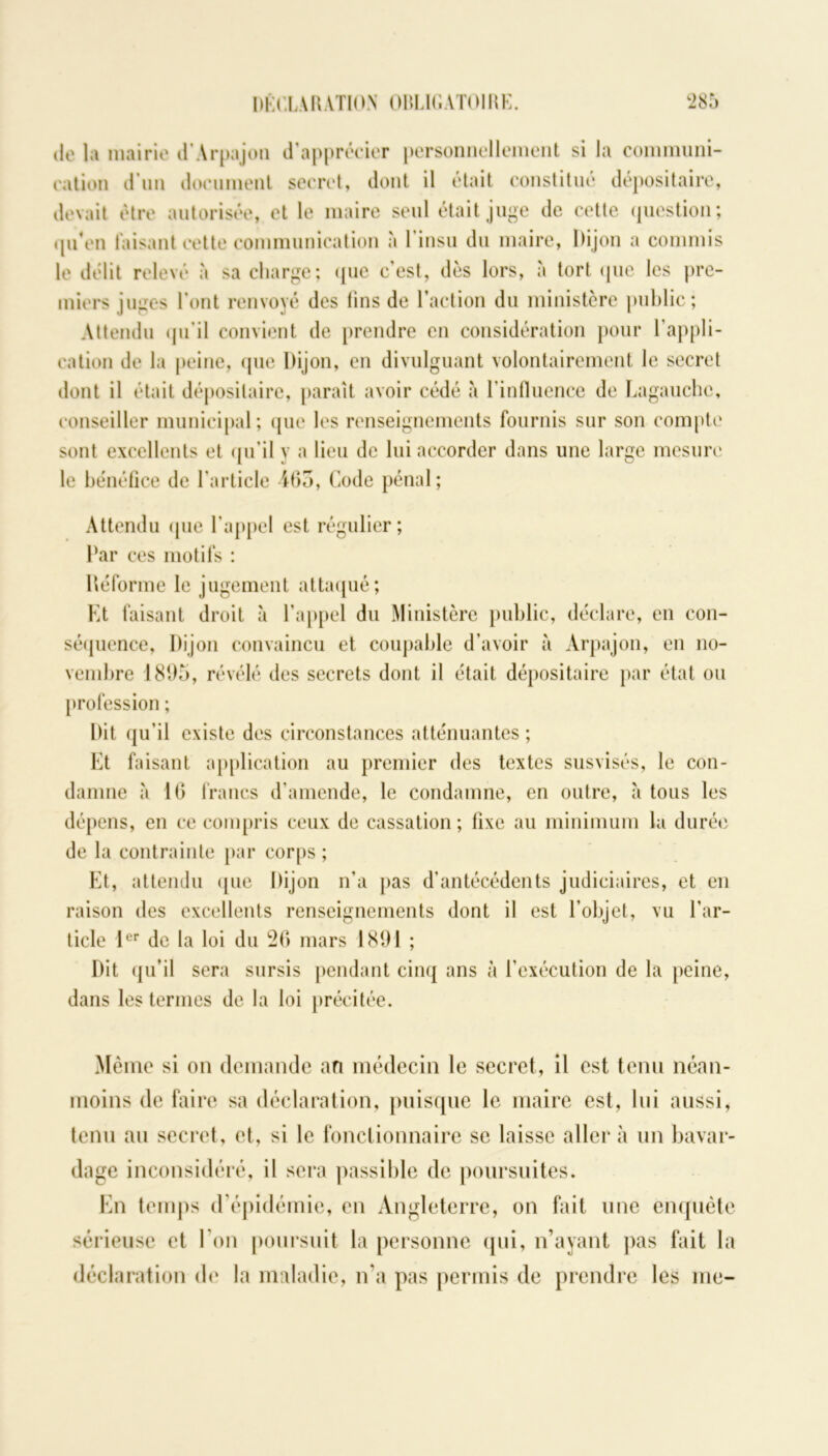 ilo la mairie d Arpajon d’apprécier personnellement si la communi- cation d’un document secret, dont il était constitué dépositaire, devait être autorisée, et le maire seul était juge de cette question; qu’en taisant cette communication à l'insu du maire, Dijon a commis le délit relevé à sa charge; «pie c'est, dès lors, à tort (pie les pre- miers juges l’ont renvoyé des fins de l’action du ministère public; Attendu qu’il convient de prendre en considération pour l’appli- cation de la peine, que Dijon, en divulguant volontairement le secret dont il était dépositaire, paraît avoir cédé à l’influence de Lagauche, conseiller municipal; que les renseignements fournis sur son compte sont excellents et qu’il y a lieu de lui accorder dans une large mesure le bénéfice de l’article 463, Code pénal; Attendu que l’appel est régulier; Par ces motifs : Déforme le jugement attaqué; Et faisant droit à l’appel du Ministère public, déclare, en con- séquence, Dijon convaincu et coupable d’avoir à Arpajon, en no- vembre 1805, révélé des secrets dont il était dépositaire par état ou profession ; Dit qu’il existe des circonstances atténuantes; Et faisant application au premier des textes susvisés, le con- damne à 16 francs d’amende, le condamne, en outre, à tous les dépens, en ce compris ceux de cassation; fixe au minimum la durée de la contrainte par corps ; Et, attendu que Dijon n’a pas d’antécédents judiciaires, et en raison des excellents renseignements dont il est l’objet, vu l’ar- ticle 1er de la loi du 26 mars 1801 ; Dit qu’il sera sursis pendant cinq ans à l’exécution de la peine, dans les termes de la loi précitée. Même si on demande an médecin le secret, il est tenu néan- moins de faire sa déclaration, puisque le maire est, lui aussi, tenu au secret, et, si le fonctionnaire se laisse aller à un bavar- dage inconsidéré, il sera passible de poursuites. En temps d’épidémie, en Angleterre, on fait une enquête sérieuse et I on poursuit la personne qui, n’ayant pas fait la déclaration de la maladie, n’a pas permis de prendre les me-