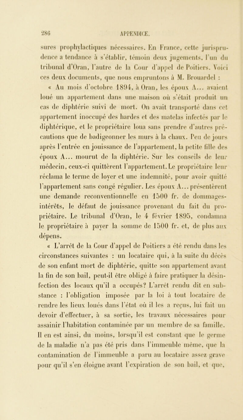 sures prophylactiques nécessaires. En France, cette jurispru- dence a tendance à s’établir, témoin deux jugements, Lun du tribunal d’Oran, l’autre de la Cour d’appel de Poitiers. Voici ces deux documents, que nous empruntons à M. Brouardel : « Au mois d’octobre 1894, àOran, les époux A... avaient loué un appartement dans une maison où s’était produit un cas de diphtérie suivi de mort. On avait transporté dans cet appartement inoccupé des hardes et des matelas infectés par le diphtérique, et le propriétaire loua sans prendre d’autres pré- cautions que de badigeonner les murs à la chaux. Peu de jours après l’entrée en jouissance de l’appartement, la petite lilie des époux A... mourut de la diphtérie. Sur les conseils de leur médecin, ceux-ci quittèrent l’appartement. Le propriétaire leur réclama le terme de loyer et une indemnité, pour avoir quitté l’appartement sans congé régulier. Les époux A... présentèrent une demande reconventionnelle en 1500 fr. de dommages- intérêts, le défaut de jouissance provenant du fait du pro- priétaire. Le tribunal d’Oran, le 4 février 1895, condamna le propriétaire à payer la somme de 1500 fr. et, de plus aux dépens. « L’arrêt de la Cour d’appel de Poitiers a été rendu dans les circonstances suivantes : un locataire qui, à la suite du décès de son enfant mort de diphtérie, quitte son appartement avant la fin de son bail, peut-il être obligé à faire pratiquer la désin- fection des locaux qu'il a occupés? L’arrêt rendu dit en sub- stance : 1 obligation imposée par la loi à tout locataire de rendre les lieux loués dans l’état où il les a reçus, lui fait un devoir d’effectuer, à sa sortie, les travaux nécessaires pour assainir l’habitation contaminée par un membre de sa famille. Il en est ainsi, du moins, lorsqu’il est constant que le germe de la maladie n’a pas été pris dans l'immeuble même, (pie la contamination de l’immeuble a paru au locataire assez grave pour qu’il s’en éloigne avant l’expiration de son bail, et que.