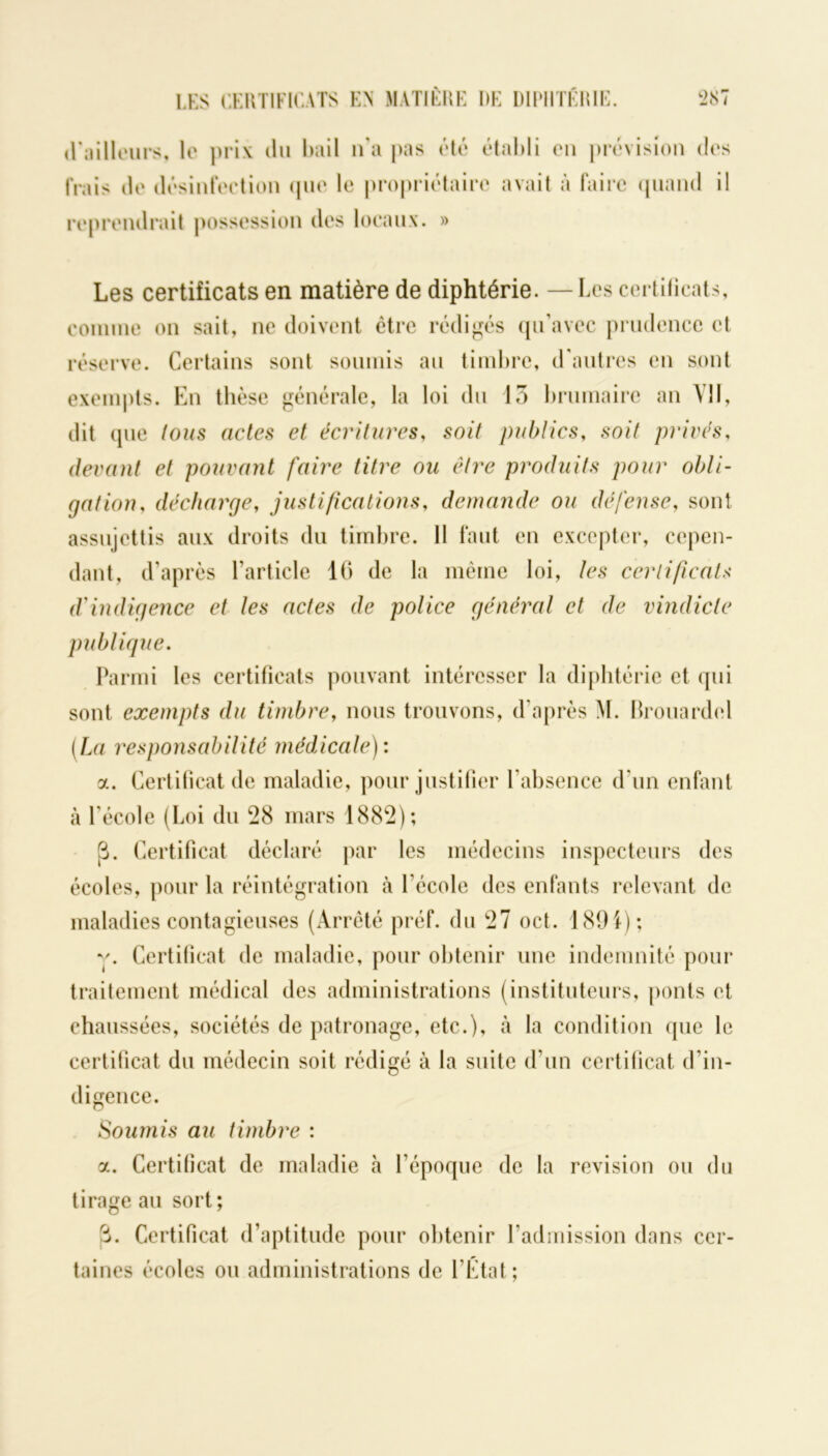 LES CERTIFICATS EN MATIÈRE RE DIPHTÉRIE. t>87 (railleurs, le prix du bail n’a pas été établi en prévision des frais de désinfection (pie le propriétaire avait à faire quand il reprendrait possession des locaux. » Les certificats en matière de diphtérie. — Les certificats, comme on sait, ne doivent être rédigés qu’avec prudence et réserve. Certains sont soumis au timbre, d'autres en sont exempts. En thèse générale, la loi du 13 brumaire an Vil, dit que tous actes et écritures, soit publics, soit privés, devant et pouvant faire titre ou être produits pour obli- gation, décharge, justifications, demande ou défense, sont assujettis aux droits du timbre. II faut en excepter, cepen- dant, d’après l’article 16 de la même loi, les certificats d'indigence et les actes de police général et de vindicte publique. Parmi les certificats pouvant intéresser la diphtérie et qui sont exempts du timbre, nous trouvons, d’après M. Brouardel (La responsabilité médicale): a. Certificat de maladie, pour justifier l’absence d'un enfant à l’école (Loi du 28 mars 1882); 3. Certificat déclaré par les médecins inspecteurs des écoles, pour la réintégration h l'école des enfants relevant de maladies contagieuses (Arrêté préf. du 27 oct. 1891); y. Certificat de maladie, pour obtenir une indemnité pour traitement médical des administrations (instituteurs, ponts et chaussées, sociétés de patronage, etc.), à la condition que le certificat du médecin soit rédigé à la suite d’un certificat d’in- digence. Soumis au timbre : a. Certificat de maladie à l’époque de la révision ou du tirage au sort; 3. Certificat d’aptitude pour obtenir l’admission dans cer- taines écoles ou administrations de l’État;