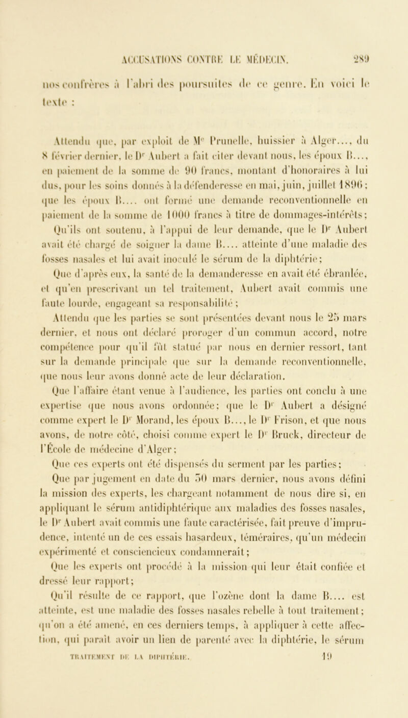 ACCUSATIONS CONTRE LE MÉDECIN. 2 SI) nos confrères à Fahridos poursuites do oo genre. Fn voici lo loxlo : Attendu que, par exploit de M‘‘ Prunelle, huissier à Alger..., du S lévrier dernier, le Dr Aubert a fait ciler devant nous, les époux IC.., en paiement de la somme de 90 francs, montant d'honoraires à lui dus, pour les soins donnés à la défenderesse en mai, juin, juillet 1890: que les époux l> ont formé une demande reconventionnelle en paiement de la somme de 1000 francs à titre de dommages-intérêts; Qu’ils ont soutenu, à l’appui de leur demande, que le I)r Aubert avait été chargé de soigner la dame II atteinte d’une maladie des fosses nasales et lui avait inoculé le sérum de la diphtérie; Que d’après eux, la santé de la demanderesse en avait été ébranlée, et qu’en prescrivant un tel traitement, Aubert avait commis une faute lourde, engageant sa responsabilité; Attendu que les parties se sont présentées devant nous le 25 mars dernier, et nous ont déclaré proroger d’un commun accord, notre compétence pour qu'il fut statué par nous en dernier ressort, tant sur la demande principale que sur la demande reconventionnelle, que nous leur avons donné acte de leur déclaration. Que l'affaire étant venue à l’audience, les parties ont conclu à une expertise que nous avons ordonnée; que le D1 Aubert a désigné comme expert le 1)' Morand, les époux lC..,le I)' Frison, et que nous avons, de notre côté, choisi comme expert le I)1 Bruck, directeur de l'École de médecine d’Alger; Que ces experts ont été dispensés du serment par les parties; Que par jugement en date du 50 mars dernier, nous avons défini la mission des experts, les chargeant notamment de nous dire si, en appliquant le sérum antidiphtérique aux maladies des fosses nasales, le l)r Aubert avait commis une faute caractérisée, fait preuve d impru- dence, intenté un de ces essais hasardeux, téméraires, qu’un médecin expérimenté et consciencieux condamnerait; Que les experts ont procédé à la mission qui leur était confiée et dressé leur rapport; Qu’il résulte de ce rapport, que l’ozène dont la dame B est atteinte, est une maladie des fosses nasales rebelle à tout traitement; qu’on a été amené, en ces derniers temps, à appliquer à cette affec- tion, qui paraît avoir un lien de parenté avec la diphtérie, le sérum 19 T RA U KM K N T Ï»K LA hll'IliKRIK.