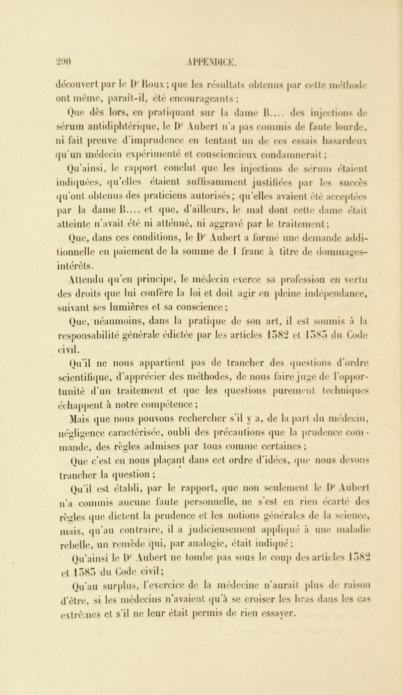 découvert par le 1)' Houx ; que les résultats obtenus par cette méthode ont même, paraît-il, été encourageants ; Que dès lors, en pratiquant sur la dame 11 des injections de sérum antidiphtérique, le I)1 Aubert n’a pas commis de faute lourde, ni fait preuve d’imprudence en tentant un de ces essais hasardeux qu’un médecin expérimenté et consciencieux condamnerait; Qu’ainsi, le rapport conclut que les injections de sérum étaient indiquées, qu'elles étaient suffisamment justifiées par les succès qu’ont obtenus des praticiens autorisés; qu’elles avaient été acceptées par la dame B— et que, d’ailleurs, le mal dont cette dame était atteinte n’avait été ni atténué, ni aggravé par le traitement; Que, dans ces conditions, le I)1 Aubert a formé une demande addi- tionnelle en paiement de la somme de I franc à titre de dommages- intérêts. Attendu qu’en principe, le médecin exerce sa profession en vertu des droits que lui confère la loi et doit agir en pleine indépendance, suivant ses lumières et sa conscience ; Que, néanmoins, dans la pratique de son art, il est soumis à la responsabilité générale édictée par les articles 1582 et 1585 du Code civil. Qu’il ne nous appartient pas de trancher des questions d'ordre scientifique, d’apprécier des méthodes, de nous faire juge de l’oppor- tunité d’un traitement et que les questions purement techniques échappent à notre compétence ; Mais que nous pouvons rechercher s’il y a, de la part du médecin, négligence caractérisée, oubli des précautions que la prudence com • mande, des règles admises par tous comme certaines ; Que c’est en nous plaçant dans cet ordre d’idées, que nous devons trancher la question ; Qu’il est établi, par le rapport, que non seulement le l)r Aubert n’a commis aucune faute personnelle, ne s'est en rien écarté des règles que dictent la prudence et les notions générales de la science, mais, qu’au contraire, il a judicieusement appliqué à une maladie rebelle, un remède qui, par analogie, était indiqué; Ou’aiiisi le l)1 Aubert ne tombe pas sous le coup des articles 1582 et 1585 du Code civil; Qu’au surplus, l’exercice de la médecine n’aurait plus de raison d’être, si les médecins n’avaient qu’à se croiser les bras dans les cas extrêmes et s’il ne leur était permis de rien essayer.