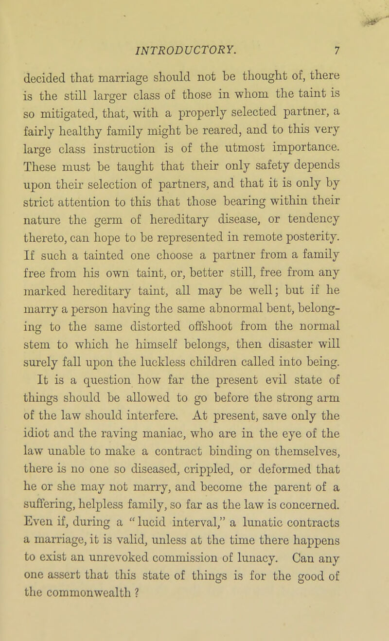 decided that marriage should not be thought of, there is the still larger class of those in whom the taint is so mitigated, that, with a properly selected partner, a fairly healthy family might be reared, and to this very large class instruction is of the utmost importance. These must be taught that their only safety depends upon their selection of partners, and that it is only by strict attention to this that those bearing within their nature the germ of hereditary disease, or tendency thereto, can hope to be represented in remote posterity. If such a tainted one choose a partner from a family free from his own taint, or, better still, free from any marked hereditary taint, all may be well; but if he marry a person having the same abnormal bent, belong- ing to the same distorted offshoot from the normal stem to which he himself belongs, then disaster will surely fall upon the luckless children called into being. It is a question how far the present evil state of things should be allowed to go before the strong arm of the law should interfere. At present, save only the idiot and the raving maniac, who are in the eye of the law unable to make a contract binding on themselves, there is no one so diseased, crippled, or deformed that he or she may not marry, and become the parent of a suffering, helpless family, so far as the law is concerned. Even if, during a “ lucid interval,” a lunatic contracts a marriage, it is valid, unless at the time there happens to exist an unrevoked commission of lunacy. Can any one assert that this state of things is for the good of the commonwealth ?