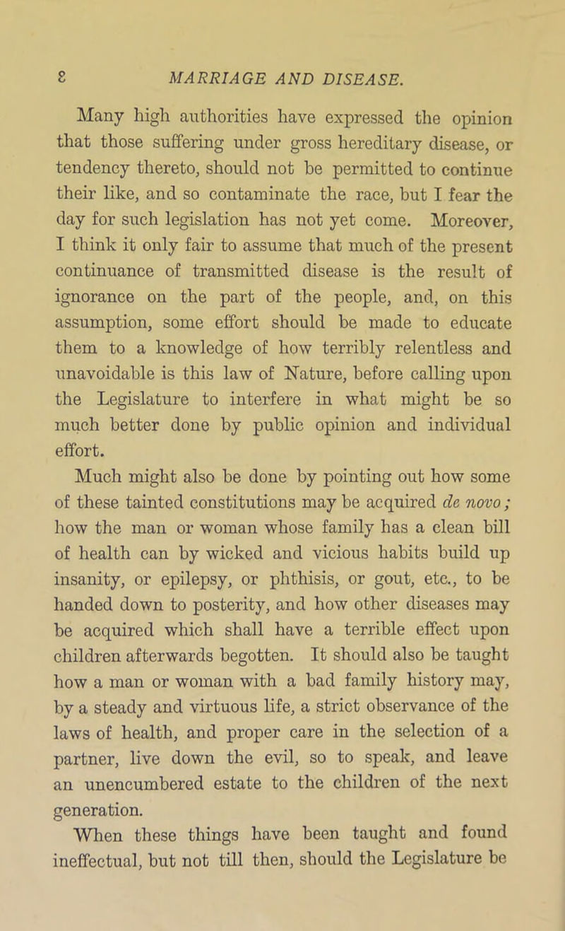 Many high authorities have expressed the opinion that those suffering under gross hereditary disease, or tendency thereto, should not be permitted to continue their like, and so contaminate the race, but I fear the day for such legislation has not yet come. Moreover, I think it only fair to assume that much of the present continuance of transmitted disease is the result of ignorance on the part of the people, and, on this assumption, some effort should be made to educate them to a knowledge of how terribly relentless and unavoidable is this law of Nature, before calling upon the Legislature to interfere in what might be so much better done by public opinion and individual effort. Much might also be done by pointing out how some of these tainted constitutions may be acquired dc novo ; how the man or woman whose family has a clean bill of health can by wicked and vicious habits build up insanity, or epilepsy, or phthisis, or gout, etc., to be handed down to posterity, and how other diseases may be acquired which shall have a terrible effect upon children afterwards begotten. It should also be taught how a man or woman with a bad family history may, by a steady and virtuous life, a strict observance of the laws of health, and proper care in the selection of a partner, live down the evil, so to speak, and leave an unencumbered estate to the children of the next generation. When these things have been taught and found ineffectual, but not till then, should the Legislature be