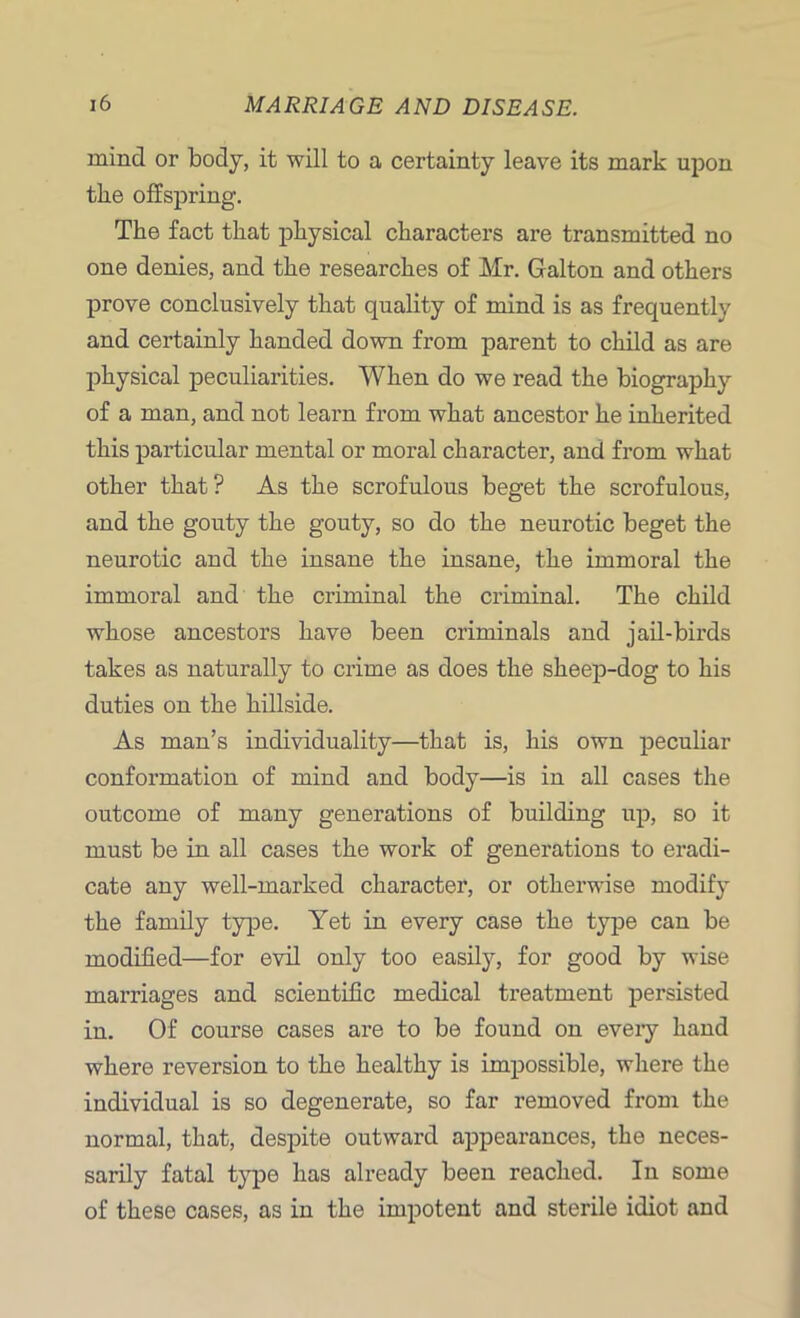 mind or body, it will to a certainty leave its mark upon the offspring. The fact that physical characters are transmitted no one denies, and the researches of Mr. Galton and others prove conclusively that quality of mind is as frequently and certainly handed down from parent to child as are physical peculiarities. When do we read the biography of a man, and not learn from what ancestor he inherited this particular mental or moral character, and from what other that? As the scrofulous beget the scrofulous, and the gouty the gouty, so do the neurotic beget the neurotic and the insane the insane, the immoral the immoral and the criminal the criminal. The child whose ancestors have been criminals and jail-birds takes as naturally to crime as does the sheep-dog to his duties on the hillside. As man’s individuality—that is, his own peculiar conformation of mind and body—is in all cases the outcome of many generations of building up, so it must be in all cases the work of generations to eradi- cate any well-marked character, or otherwise modify the family type. Yet in every case the type can be modified—for evil only too easily, for good by wise marriages and scientific medical treatment persisted in. Of course cases are to be found on every hand where reversion to the healthy is impossible, where the individual is so degenerate, so far removed from the normal, that, despite outward appearances, the neces- sarily fatal type has already been reached. In some of these cases, as in the impotent and sterile idiot and