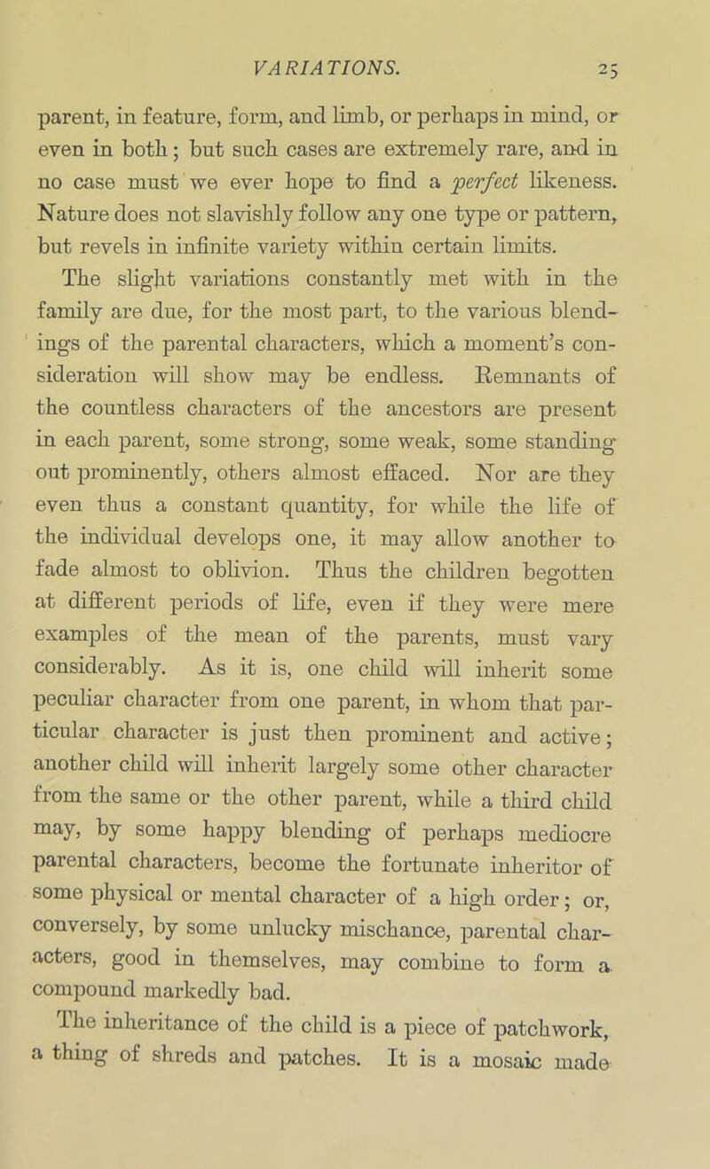 parent, in feature, form, ancl limb, or perhaps in mind, or even in both; but such cases are extremely rare, and in no case must we ever hope to find a perfect likeness. Nature does not slavishly follow any one type or pattern, but revels in infinite variety within certain limits. The slight variations constantly met with in the family are due, for the most part, to the various blend- ings of the parental characters, which a moment’s con- sideration will show may be endless. Remnants of the countless characters of the ancestors are present in each parent, some strong, some weak, some standing out prominently, others almost effaced. Nor are they even thus a constant cpiantity, for while the life of the individual develops one, it may allow another to fade almost to oblivion. Thus the children begotten at different periods of fife, even if they were mere examples of the mean of the parents, must vary considerably. As it is, one child will inherit some peculiar character from one parent, in whom that par- ticular character is just then prominent and active; another child will inherit largely some other character from the same or the other parent, while a third child may, by some happy blending of perhaps mediocre parental characters, become the fortunate inheritor of some physical or mental character of a high order; or, conversely, by some unlucky mischance, parental char- acters, good in themselves, may combine to form a compound markedly bad. The inheritance of the child is a piece of patchwork, a thing of shreds and patches. It is a mosaic made