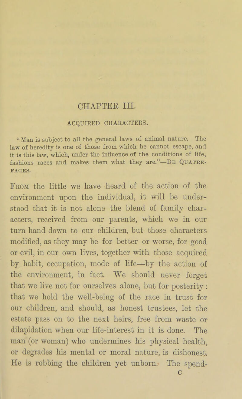 CHAPTEE III. ACQUIRED CHARACTERS. “ Man is subject to all the general laws of animal nature. The law of heredity is one of those from which he cannot escape, and it is this law, which, under the influence of the conditions of life, fashions races and makes them what they are.”—De Quatke- fages. From the little we have heard of the action of the environment upon the individual, it will he under- stood that it is not alone the blend of family char- acters, received from our parents, which we in our turn hand down to our children, but those characters modified, as they may he for better or worse, for good or evil, in our own lives, together with those acquired by habit, occupation, mode of life—by the action of the environment, in fact. We should never forget that we live not for ourselves alone, hut for posterity: that we hold the well-being of the race in trust for our children, and should, as honest trustees, let the estate pass on to the next heirs, free from waste or dilapidation when our life-interest in it is done. The man (or woman) who undermines his physical health, or degrades his mental or moral nature, is dishonest. He is robbing the children yet unborn. The spend- C