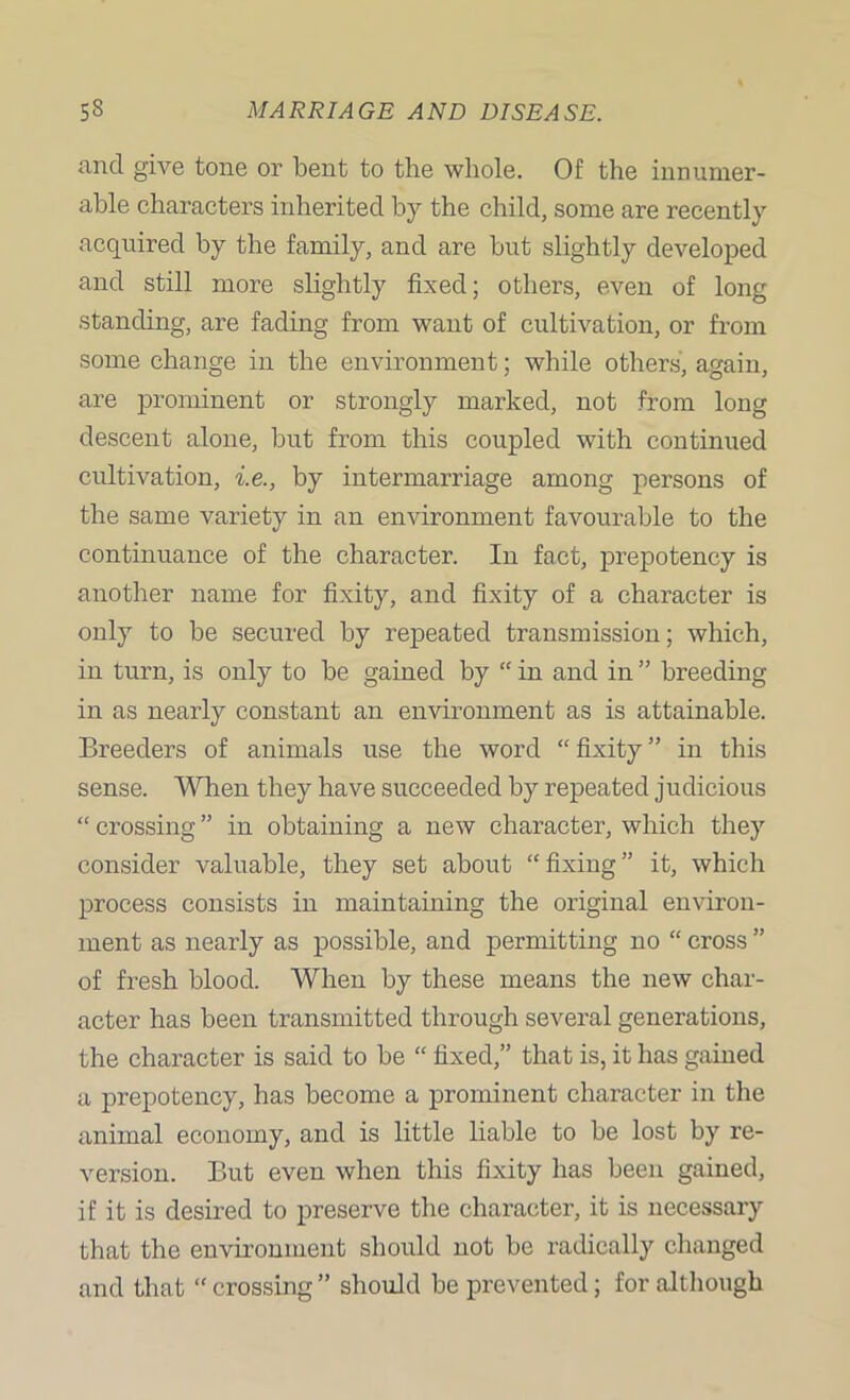 and give tone or bent to the whole. Of the innumer- able characters inherited by the child, some are recently acquired by the family, and are but slightly developed and still more slightly fixed; others, even of long standing, are fading from want of cultivation, or from some change in the environment; while others, again, are prominent or strongly marked, not from long descent alone, but from this coupled with continued cultivation, i.e., by intermarriage among persons of the same variety in an environment favourable to the continuance of the character. In fact, prepotency is another name for fixity, and fixity of a character is only to be secured by rejneated transmission; which, in turn, is only to be gained by “ in and in ” breeding in as nearly constant an environment as is attainable. Breeders of animals use the word “ fixity ” in this sense. When they have succeeded by repeated judicious “ crossing ” in obtaining a new character, which they consider valuable, they set about “fixing” it, which process consists in maintaining the original environ- ment as nearly as possible, and permitting no “ cross ” of fresh blood. When by these means the new char- acter has been transmitted through several generations, the character is said to be “ fixed,” that is, it has gained a prepotency, has become a prominent character in the animal economy, and is little liable to be lost by re- version. But even when this fixity has been gained, if it is desired to preserve the character, it is necessary that the environment should not be radically changed and that “crossing” should be prevented; for although