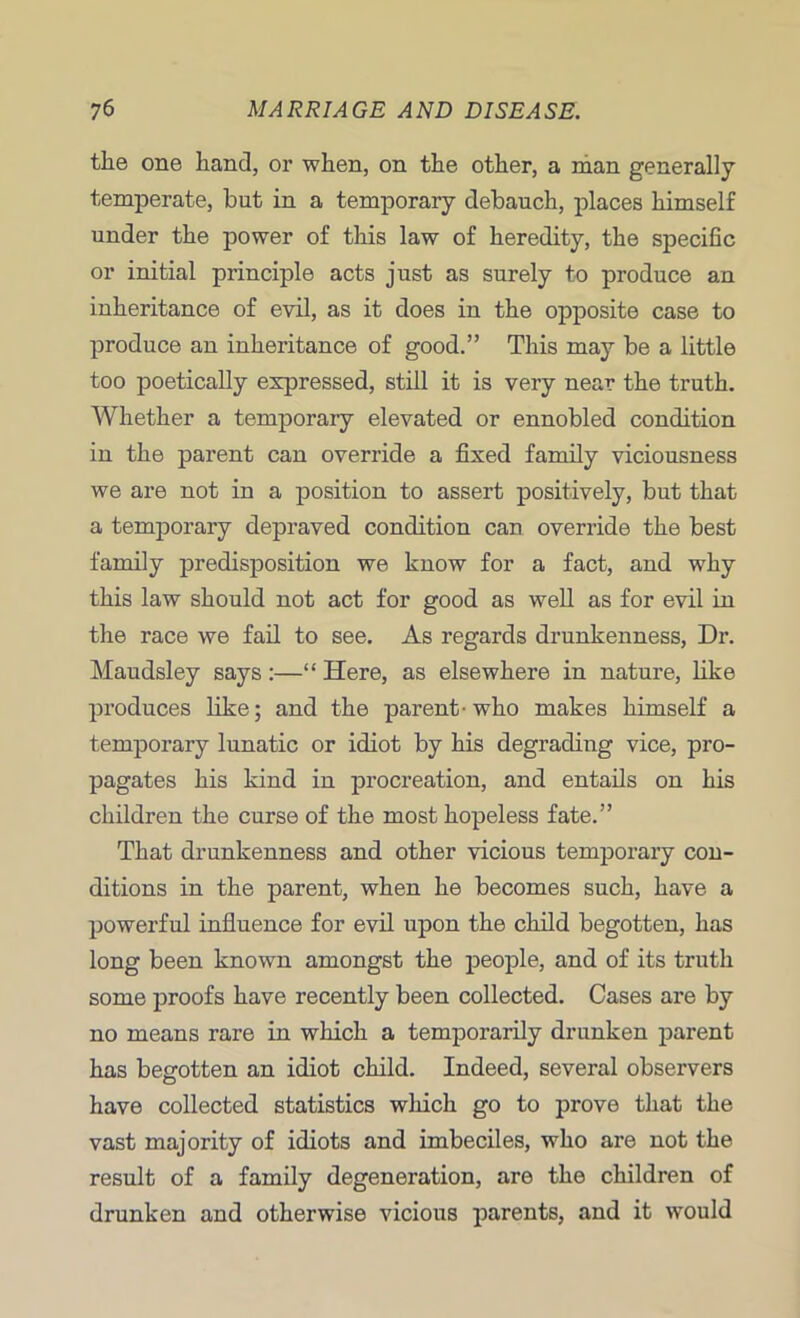 the one hand, or when, on the other, a man generally temperate, but in a temporary debauch, places himself under the power of this law of heredity, the specific or initial principle acts just as surely to produce an inheritance of evil, as it does in the opposite case to produce an inheritance of good.” This may be a little too poetically expressed, still it is very near the truth. Whether a temporary elevated or ennobled condition in the parent can override a fixed family viciousness we are not in a position to assert positively, but that a temporary depraved condition can override the best family predisposition we know for a fact, and why this law should not act for good as well as for evil in the race we fail to see. As regards drunkenness, Dr. Maudsley says:—“ Here, as elsewhere in nature, like produces like; and the parent-who makes himself a temporary lunatic or idiot by his degrading vice, pro- pagates his kind in procreation, and entails on his children the curse of the most hopeless fate.” That drunkenness and other vicious temporary con- ditions in the parent, when he becomes such, have a powerful influence for evil upon the child begotten, has long been known amongst the people, and of its truth some proofs have recently been collected. Cases are by no means rare in which a temporarily drunken parent has begotten an idiot child. Indeed, several observers have collected statistics which go to prove that the vast majority of idiots and imbeciles, who are not the result of a family degeneration, are the children of drunken and otherwise vicious parents, and it would