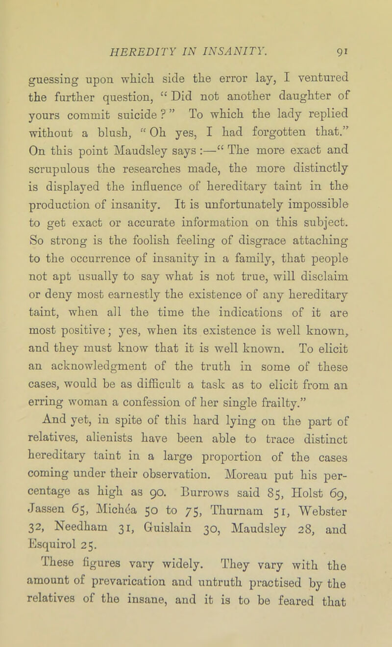 guessing upon which side the error lay, I ventured the further question, “ Did not another daughter of yours commit suicide ? ” To which the lady replied without a blush, “ Oh yes, I had forgotten that.” On this point Maudsley says The more exact and scrupulous the researches made, the more distinctly is displayed the influence of hereditary taint in the production of insanity. It is unfortunately impossible to get exact or accurate information on this subject. So strong is the foolish feeling of disgrace attaching to the occurrence of insanity in a family, that people not apt usually to say what is not true, will disclaim or deny most earnestly the existence of any hereditary taint, when all the time the indications of it are most positive; yes, when its existence is well known, and they must know that it is well known. To elicit an acknowledgment of the truth in some of these cases, would be as difficult a task as to elicit from an erring woman a confession of her single frailty.” And yet, in spite of this hard lying on the part of relatives, alienists have been able to trace distinct hereditary taint in a large proportion of the cases coming under their observation. Moreau put his per- centage as high as 90. Burrows said 85, Holst 69, Jassen 65, Michda 50 to 75, Thurnam 51, Webster 32, Needham 31, Guislain 30, Maudsley 28, and Esquirol 25. These figures vary widely. They vary with the amount of prevarication and untruth practised by the relatives of the insane, and it is to be feared that