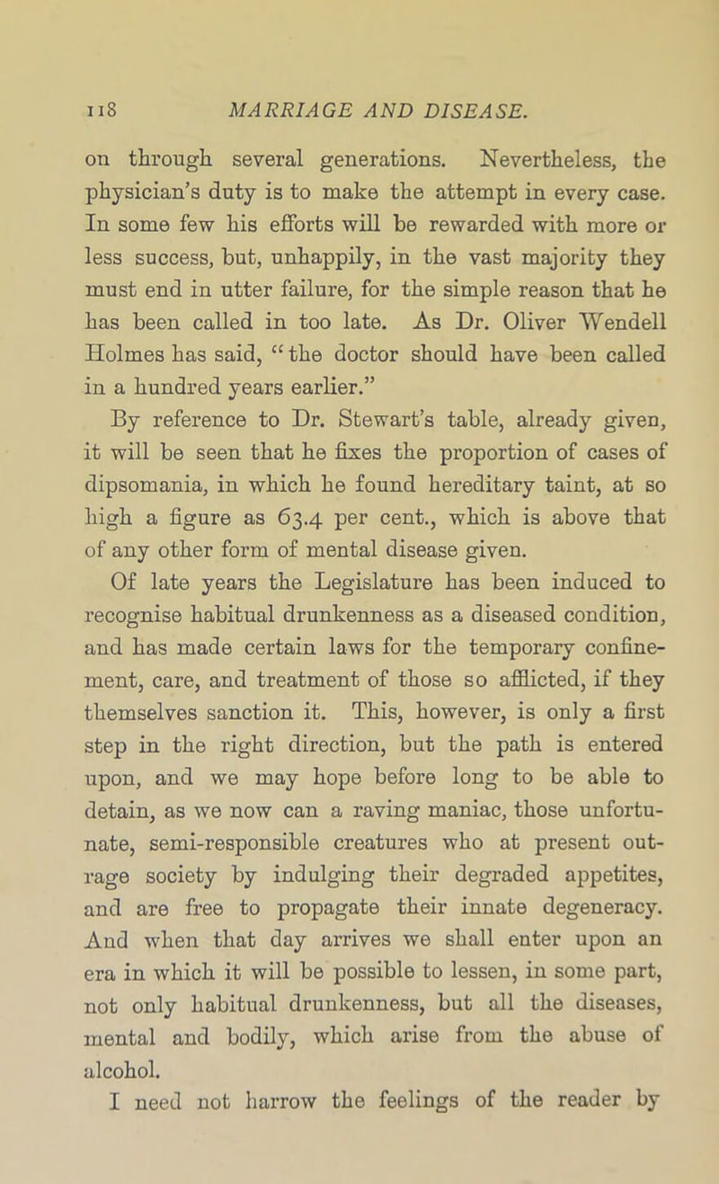 on through several generations. Nevertheless, the physician’s duty is to make the attempt in every case. In some few his efforts will he rewarded with more or less success, hut, unhappily, in the vast majority they must end in utter failure, for the simple reason that he has been called in too late. As Dr. Oliver Wendell Holmes has said, “ the doctor should have been called in a hundred years earlier.” By reference to Dr. Stewart’s table, already given, it will be seen that he fixes the proportion of cases of dipsomania, in which he found hereditary taint, at so high a figure as 63.4 per cent., which is above that of any other form of mental disease given. Of late years the Legislature has been induced to recognise habitual drunkenness as a diseased condition, and has made certain laws for the temporary confine- ment, care, and treatment of those so afflicted, if they themselves sanction it. This, however, is only a first step in the right direction, but the path is entered upon, and we may hope before long to be able to detain, as we now can a raving maniac, those unfortu- nate, semi-responsible creatures who at present out- rage society by indulging their degraded appetites, and are free to propagate their innate degeneracy. And when that day arrives we shall enter upon an era in which it will be possible to lessen, in some part, not only habitual drunkenness, but all the diseases, mental and bodily, which arise from the abuse of alcohol. I need not harrow the feelings of the reader by