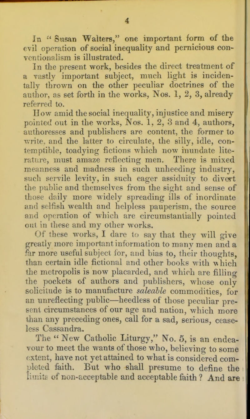 In Susan Walters, one important form of the evil operation of social inequality and pernicious con- ventionalism is illustrated. In the present work, besides the direct treatment of a vastly important subject, much light is inciden- tally thrown on the other peculiar doctrines of the author, as set forth in the works, Nos. 1, 2, 3, already referred to. How amid the social inequality, injustice and misery pointed out in the works, Nos. 1, 2, 3 and 4, authors, authoresses and publishers are content, the former to write, and the latter to circulate, the silly, idle, con- temptible, toadying fictions which now inundate lite- ratui-e, must amaze reflecting men. There is mixed meanness and madness in such unheeding industry, such servile levity, in such eager assidtiity to divert the public and themselves from the sight and sense of those doily more widely spreading ills of inordinate and selfish wealth and helpless pauperism, the source and operation of which are circumstantially pointed out in these and my other works. Of these works, I dare lo say that they will give greatly more important information to many men and a far more useful subject for, and bias to, their thoughts, than certain idle fictional and other books with whicli the metropolis is now placarded, and which are fillino the pockets of authors and publishers, whose only solicitude is to manufacture saleable commodities, for an unreflecting public—heedless of those peculiar pre- sent circumstances of our age and nation, which more than any preceding ones, call for a sad, serious, cease- less Cassandra. The  New Catholic Liturgy, No. 5, is an endea- vour to meet the wants of those who, believing to some extent, have not yet attained to what is considered com- pleted faith. But who shall presume to define the tiinitfc of non-acceptable and acceptable faith ? And are