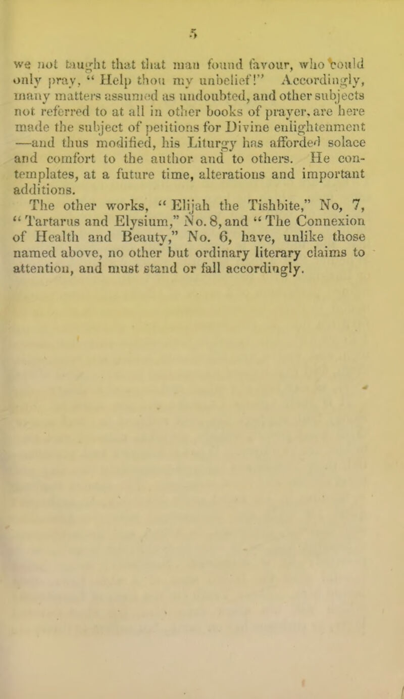 we not biuij;iu that tlmt man found favour, who could only pray,  Help thou my unbelief! Acc.orduii?ly, many matters ussuni(;d as un(ioubtcd, and other subjects not referred to at all in other books of prayer, are here made the subject of petitions for Divine enlightenment —and thus modified, his Liturgy hns afforded solace and comfort to the autiior and to others. He con- templates, at a future time, alterations and important additions. The other works,  Elijah the Tishbite, No, 7,  Tartarus and Elysium, No. 8, and  The Connexion of Health and Beauty, No. 6, have, unlike those named above, no other but ordinary literary claims to attention, and must stand or fall accordingly. /