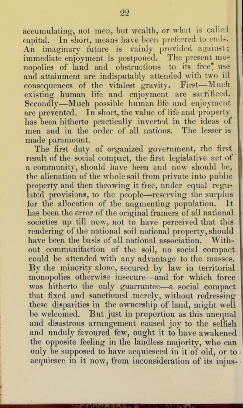 ^2 accumulating, not men, but wealth, or wliat is called capital. In short, means have been })i-eterred to ends. An imaginary future is vainly provided against; immediate enjoyment is postponed. The present mo- nopolies of land and obstructions to its free use and attainment are indisputably attended with two ill consequences of the vitalest gravity. First—Mucli existing human life and enjoyment are satrificed. Secondly—Much possible human life and enjoyment are prevented. In short, the value of life and property has been hitherto practically inverted in the ideas of men and in the order of all nations. The lesser is made paramount. The first duty of organized government, the fii-st result of the social compact, the first legislative act of a community, should have been and now should be, the alienation of the whole soil from private into puldic In'operty and then throwing it free, under equal regu- ated provisions, to the people—-reserving the surplus for the allocation of the augmenting population. It has been the error of the original fmmers of all national societies up till now, not to have perceived that this rendering of the national soil national property, should have been the basis of all national association. With- out communifaction of the soil, no social compact could be attended with any advantage to the masses. By the minority alone, secui*ed by law in territorial monopolies otherwise insecure—and for which force was hitherto the only guarrantee—a social compact that fixed and sanctioned merely, without redressing these disparities in the ownership of land, might well be welcomed. But just in proportion as this unequal and disastrous arrangement caused joy to the selfish and unduly favoured few, ought it to have awakened the opposite feeling in the landless majority, who can only be supposed to have acquiesced in it of old, or to acquiesce in it now, from inconsideration of its injus-