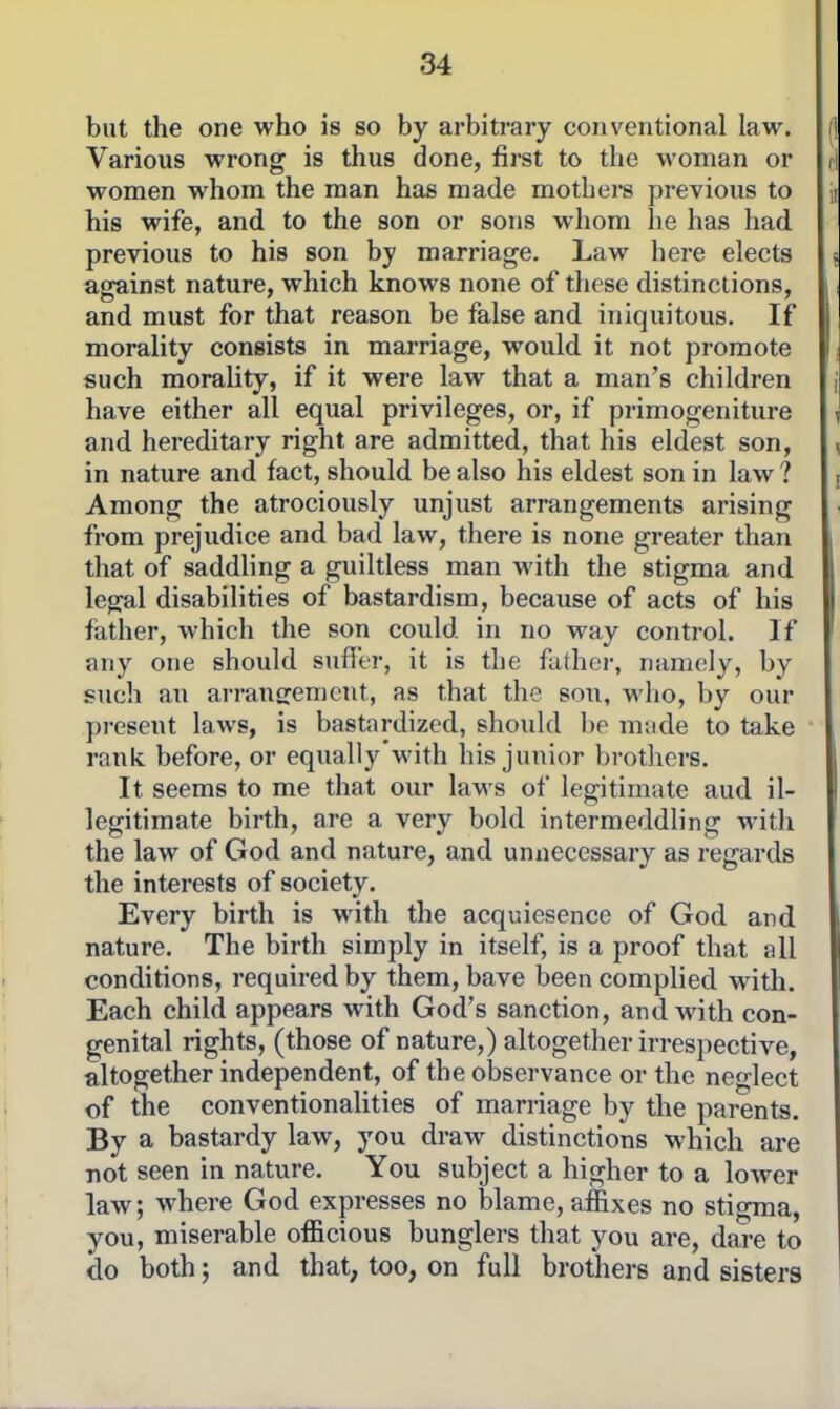 but the one who is so by arbitrary conventional law. Various wrong is thus done, first to the woman or women whom the man has made mothers previous to his wife, and to the son or sons whom he has had. previous to his son by marriage. Law here elects against nature, which knows none of these distinctions, and must for that reason be false and iniquitous. If morality consists in marriage, would it not promote such morality, if it were law that a man's children have either all equal privileges, or, if primogeniture and hereditary right are admitted, that his eldest son, in nature and fact, should be also his eldest son in law ? Among the atrociously unjust arrangements arising from prejudice and bad law, there is none greater than that of saddling a guiltless man with the stigma and legal disabilities of bastardism, because of acts of his father, which the son could in no way control. If any one should sufi'tr, it is the father, namely, by such au arransremcut, as that the sou, M-ho, by our pi-cseut laws, is bastardized, should be made to take rank before, or equally'with his junior brothers. It seems to me that our laws of legitimate aud il- legitimate birth, are a very bold intermeddling with the law of God and nature, and unnecessary as regards the interests of society. Every birth is with the acquiesence of God and nature. The birth simply in itself, is a proof that all conditions, required by them, have been complied with. Each child appears with God's sanction, and with con- genital rights, (those of nature,) altogether irrespective, altogether independent, of the observance or the neglect of the conventionalities of marriage by the parents. By a bastardy law, you draw distinctions which are not seen in nature. You subject a higher to a lower law; where God expresses no blame, ajfixes no stigma, you, miserable officious bunglers that you are, dare to do both; and that, too, on full brothers and sisters