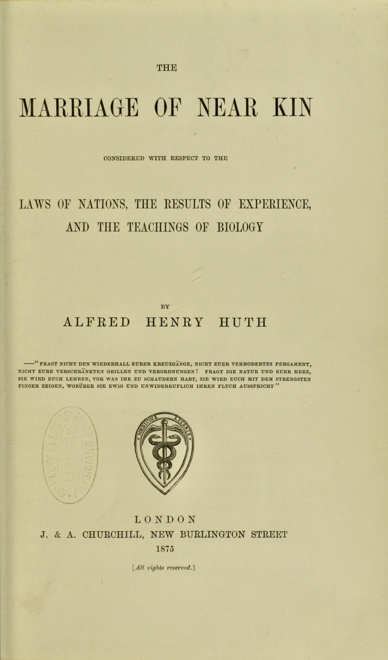 THE MARRIAGE CONSIDERED OF NEAR KIN WITH RESPECT TO THE LAWS OF NATIONS, THE RESULTS OF EXPERIENCE, AND THE TEACHINGS OF BIOLOGY ALFRED BY HENRY HUTH “fRAGT NICHT den WIEDERHALL EDRER KREUZGANGE, NICHT EGER VERMODERTES PERGAMENT, NIGHT EURE VERSCHRANKTEN GRILLEN UND VERORDNUNGEN ! FRAGT DIE NATUR UND EDER HERZ, SIE WIRD EDCH LEHREN, VOR WAS IHR ZU SCHAUDERN HABT, SIE WIRD EUCH MIT DEM STRENGSTEN FINGER ZEIGEN, WORDBER SIE EWIG UND UNWIDERRUFLICH IHREN FLUCH AUSSPRICHT ” LONDON J. & A. CHURCHILL, NEW BURLINGTON STREET 1875 \_All rights reservsdA