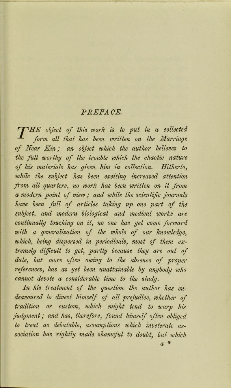 PREFA CE. ^ # ^HE object of this work is to put in a collected form all that has been written on the Marriage of Near Kin; an object which the author believes to the full worthy of the trouble which the chaotic nature of his materials has given him in collection. Hitherto^ while the subject has been exciting increased attention from all quarters^ no work has been written on it from a modern point of view ; and while the scientific journals have been full of articles taking up one part of the subject^ and modern biological and medical loorks are continually touching on it^ no one has yet come forward with a generalization of the whole of our knowledge^ whicl^ being dispersed in periodicals^ most of them ex- tremely difficult to get^ partly because they are out of date^ but more often owing to the absence of proper references^ has as yet been unattainable by anybody who cannot devote a considerable time to the study. In his treatment of the question the author has en- deavoured to divest himself of all prejudice^ whether of tradition or custom.^ which might tend to warp his judgment; and has., therefore., found himself often obliged to treat as debatable, assumptions which inveterate as- sociation has rightly made shameful to doubt, but which % a