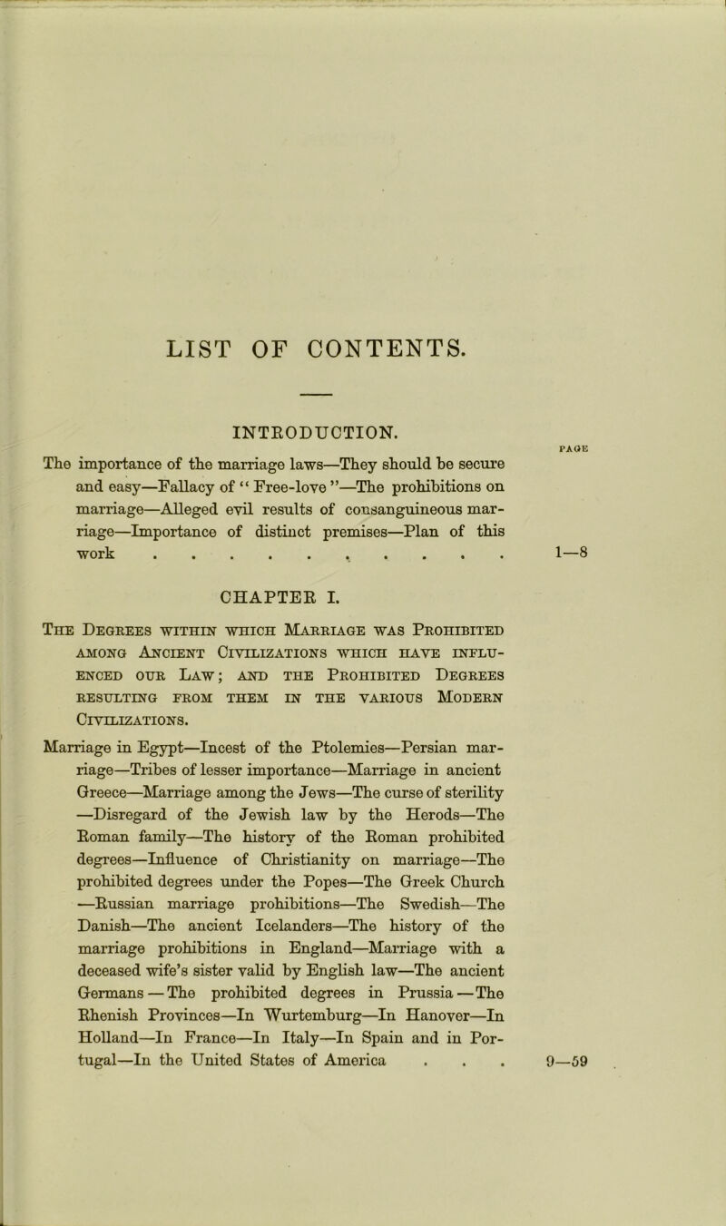 LIST OF CONTENTS. INTEODTJCTION. The importance of the marriage laws—They should be secure and easy—Fallacy of “ Free-love ”—The prohibitions on marriage—Alleged evil results of consanguineous mar- riage—Importance of distinct premises—Plan of this w orh •••••••••• CHAPTEE I. The Degrees within which Marriage was Prohibited AMONG Ancient Civilizations which have influ- enced OUR Law ; and the Prohibited Degrees RESULTING FROM THEM IN THE VARIOUS MODERN Civilizations. Marriage in Egypt—Incest of the Ptolemies—Persian mar- riage—Tribes of lesser importance—Marriage in ancient Greece—Marriage among the Jews—The curse of sterility —Disregard of the Jewish law by the Herods—The Eoman family—The history of the Eoman prohibited degrees—Influence of Christianity on marriage—The prohibited degrees under the Popes—The Greek Church —Eussian marriage prohibitions—The Swedish—The Danish—The ancient Icelanders—The history of the marriage prohibitions in England—Marriage with a deceased wife’s sister valid by English law—The ancient Germans — The prohibited degrees in Prussia—The Ehenish Provinces—In Wurtemburg—In Hanover—In Holland—In France—In Italy—In Spain and in Por- tugal—In the United States of America PAGE 1—8 9—59