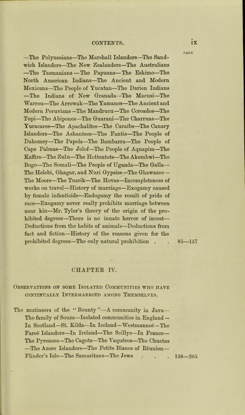 —The Polynesians—The Marshall Islanders—The Sand- wich Islanders—The New Zealanders—The Australians —The Tasmanians — The Papuans— The Eskimo—The North American Indians—The Ancient and Modern Mexicans—The People of Yucatan—The Darien Indians —The Indians of New Granada—The Macusi—The Warrou—The Arrowak—The Yamanos—The Ancient and Modern Peruvians—The Mandrucu—The Coroados—The Tupi—The Abipones—The Guarani—The Charruas—The Yuracares—The Apachalites—The Caraibs—The Canary Islanders—The Ashantees—The Fantis—The People of Dahomey—The Papels—The Bambarra—The People of Cape Palmas—The Jolof—The People of Aquapim—The Kaffirs—The Zulu—The Hottentots—The Akombwi—The Bogo—The Somali—The People of Uganda—The Galla— The Helebi, Ghagar, and Nuri Gypsies—The Ghawazee— The Moors—The Tuarik—The Hovas—Incompleteness of works on travel—History of marriage—Exogamy caused by female infanticide—Endogamy the result of pride of race—Exogamy never really prohibits marriage between near kin—Mr. Tylor’s theory of the origin of the pro- hibited degrees—There is no innate horror of incest— Deductions from the habits of animals—Deductions from fact and fiction—History of the reasons given for the prohibited degrees—The only natural prohibition , CHAPTER IV. Observations on some Isolated Communities who have CONTINUALLY INTERMARRIED AMONG ThEMSELVES. The mutineers of the “ Bounty ”—A community in Java— The family of Souza—Isolated communities in England — In Scotland—St. Kilda—In Iceland—Westmannoe—The Faroe Islanders—In Ireland—The Scillys—In France— The PjTenees—The Cagots—The Vaqu§ros—The Chuetas —The Azore Islanders—The Petits Blancs of Reunion— Flinder’s Isle—The Samaritans—The Jews I’AOK 85—157 158—205