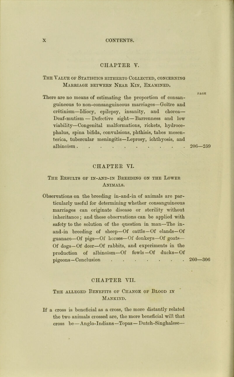 CHAPTEE V. The Value of Statistics hitherto Collected, concerning Marriage between Near Kin, Examined. There are no means of estimating the proportion of consan- guineous to non-consanguineous marriages—Goitre and cretinism—Idiocy, epilepsy, insanity, and chorea— Deaf-mutism — Defective sight—Barrenness and low viability—Congenital malformations, rickets, hydroce- phalus, spina bifida, convulsions, phthisis, tabes mesen- terica, tubercular meningitis—Leprosy, ichthyosis, and albinoism .......... CHAPTEE VI. The Eesults of in-and-in Breeding on the Lower Animals. Observations on the breeding in-and-in of animals are par- ticularly useful for determining whether consanguineous marriages can originate disease or sterility without inheritance ; and these observations can be applied with safety to the solution of the question in man—The in- and-in breeding of sheep—Of cattle—Of elands—Of guanaco—Of pigs—Of horses—Of donkeys—Of goats— Of dogs—Of deer—Of rabbits, and experiments in the production of albinoism—Of fowls—Of ducks—Of pigeons—Conclusion ....... CHAPTEE VII. The alleged Benefits of Change of Blood in Mankind. If a cross is beneficial as a cross, the more distantly related the two animals crossed are, the more beneficial will that cross be — Anglo-Indians —Topas — Dutch-Singhalese— PAGE 206—259 260—306