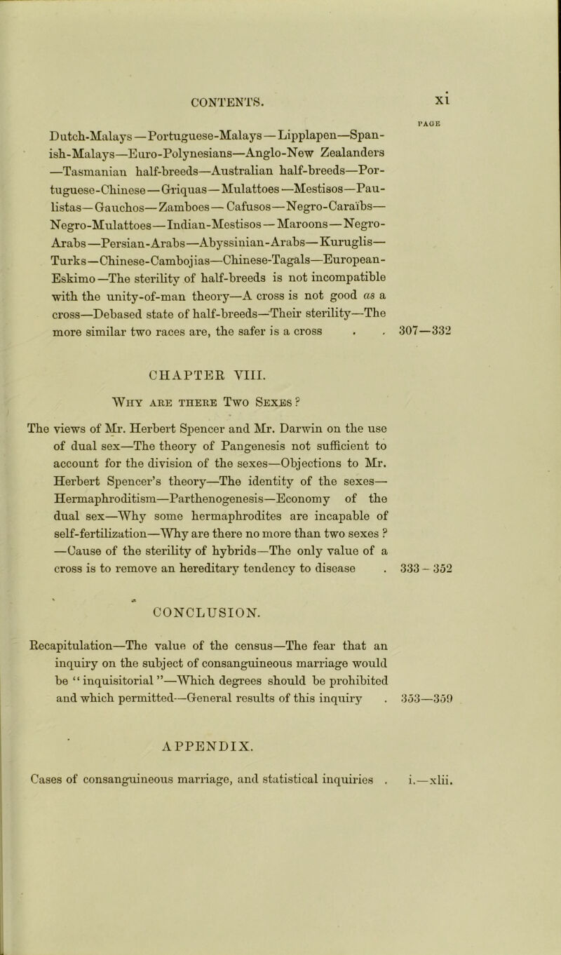 PAGE D iitcli-Malay s—Portuguese -Malays — Lipplapen—Span- ish-Malays—Euro-Polynesians—Anglo-New Zealanders —Tasmanian half-breeds—Australian half-breeds—Por- tuguese-Chinese —Griquas—Mulattoes'—Mestisos—Pau- listas—Gauchos—Zamboes — Cafusos—Negro-Caraibs— Negro-Mulattoes—Indian-Mestisos —Maroons—Negro- Arabs—Persian-Arabs—Abyssinian-Arabs—Kuruglis— Turks—Chinese-Cambojias—Chinese-Tagals—European- Eskimo —The sterility of half-breeds is not incompatible with the unity-of-man theory—A cross is not good as a cross—Debased state of half-breeds—^^Their sterility—The more similar two races are, the safer is a cross . , 307—332 CHAPTER VIII. Why are there Two Sexes? The views of Mr. Herbert Sj)encer and Mr. Darwin on the use of dual sex—The theory of Pan genesis not sufficient to account for the division of the sexes—Objections to Mr. Herbert Spencer’s theory—The identity of the sexes— Hermaphroditism—Parthenogenesis—Economy of the dual sex—Why some hermaphrodites are incapable of self-fertilization—Why are there no more than two sexes ? —Cause of the sterility of hybrids—The only value of a cross is to remove an hereditary tendency to disease . 333 - 352 CONCLUSION. Recapitulation—The value of the census—The fear that an inquiry on the subject of consanguineous marriage would be “inquisitorial”—Which degrees should be prohibited and which permitted—General results of this inquiry . 353—359 APPENDIX. Cases of consanguineous marriage, and statistical inquiries . i.—xlii.