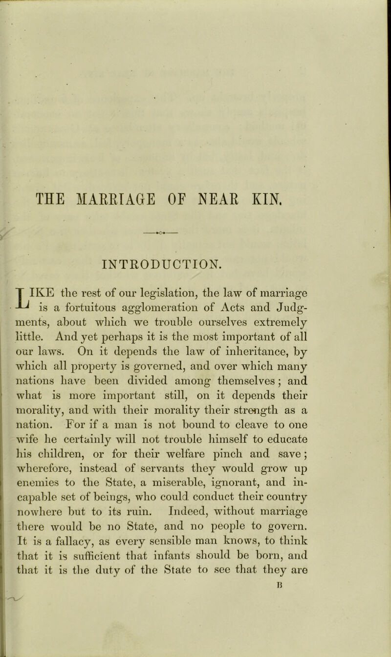 THE MAHRTAGE OF NEAR KIN. INTRODUCTION. T IKE the rest of our legislation, the law of marriage is a fortuitous agglomeration of Acts and Judg- ments, about which we trouble ourselves extremely little. And yet perhaps it is the most important of all our laws. On it depends the law of inheritance, by which all property is governed, and over which many nations have been divided among themselves; and what is more important still, on it depends their morality, and with their morality their strength as a nation. For if a man is not bound to cleave to one wife he certainly will not trouble himself to educate his children, or for their welfare pinch and save; wherefore, instead of servants they would grow up enemies to the State, a miserable, ignorant, and in- capable set of beings, who could conduct their country nowhere but to its ruin. Indeed, without marriage there would be no State, and no people to govern. It is a fallacy, as every sensible man knows, to think that it is sufficient that infants should be born, and that it is tlie duty of the State to see that they are li